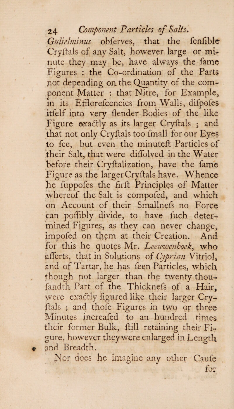 Gulielminus obferves, that the fenfible Cryftals of any Salt, however large or mL nute they may be, have always the fame Figures : the Co-ordination of the Parts not depending on the Quantity of the com¬ ponent Matter : that Nitre, for Example, in its Ethorefcencies from Walls, difpofes itfelf into very flender Bodies of the like Figure exactly as its larger Cryftals ; and that not only Cryftals too fmall for our Eyes to fee, but even the minuteft Particles of their Salt, that were diffolved in the Water before their Cryftalization, have the fame Figure as the larger Cryftals have. Whence he fuppofes the firft Principles of Matter whereof the Salt is compofed, and which on Account of their Smallnefs no Force can poftibly divide, to have fuch deter¬ mined Figures, as they can never change, impofed on them at their Creation. And for this he quotes Mr. Leeuwenhoek, who afferts, that in Solutions of Cyprian Vitriol, and of Tartar, he has feen Particles, which though not larger than the twenty thou- fandth Part of the Thicknefs of a Hair, were exactly figured like their larger Cry¬ ftals ; and thole Figures in two or three Minutes increafed to an hundred times their former Bulk, ftill retaining their Fi¬ gure, however they were enlarged in Length and Breadth. Nor does he imagine any other Caufe for