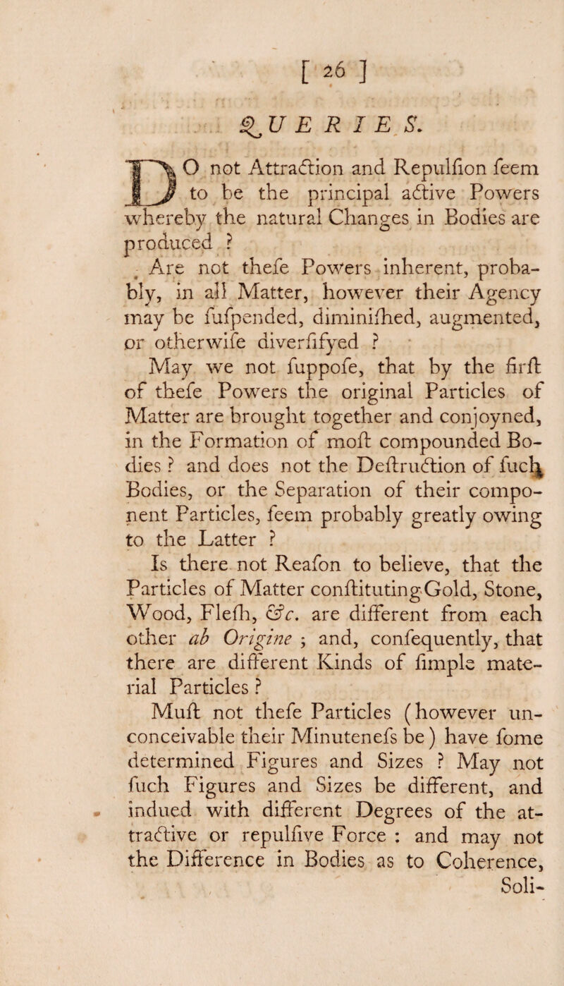 [26] E R I E S. DO not Attraction and Repulfion feem to be the principal aCtive Powers whereby the natural Changes in Bodies are produced ? Are not thefe Powers inherent, proba¬ bly, in all Matter, however their Agency may be fufpended, diminished, augmented, or other wife diverfifyed ? May we not fuppofe, that by the firffc of thefe Powers the original Particles of Matter are brought together and conjoyned, in the Formation of rnoft compounded Bo¬ dies ? and does not the Deftrudtion of fuclj Bodies, or the Separation of their compo¬ nent Particles, feem probably greatly owing to the Latter ? Is there not Reafon to believe, that the Particles of Matter constituting Gold, Stone, Wood, Flefh, &c. are different from each other ab Origine ; and, confequently, that there are different Kinds of fimple mate¬ rial Particles ? Muft not thefe Particles (however un¬ conceivable their Minutenefs be) have fome determined Figures and Sizes ? May not fuch Figures and Sizes be different, and indued with different Degrees of the at¬ tractive or repulfive Force : and may not the Difference in Bodies as to Coherence, Soli-