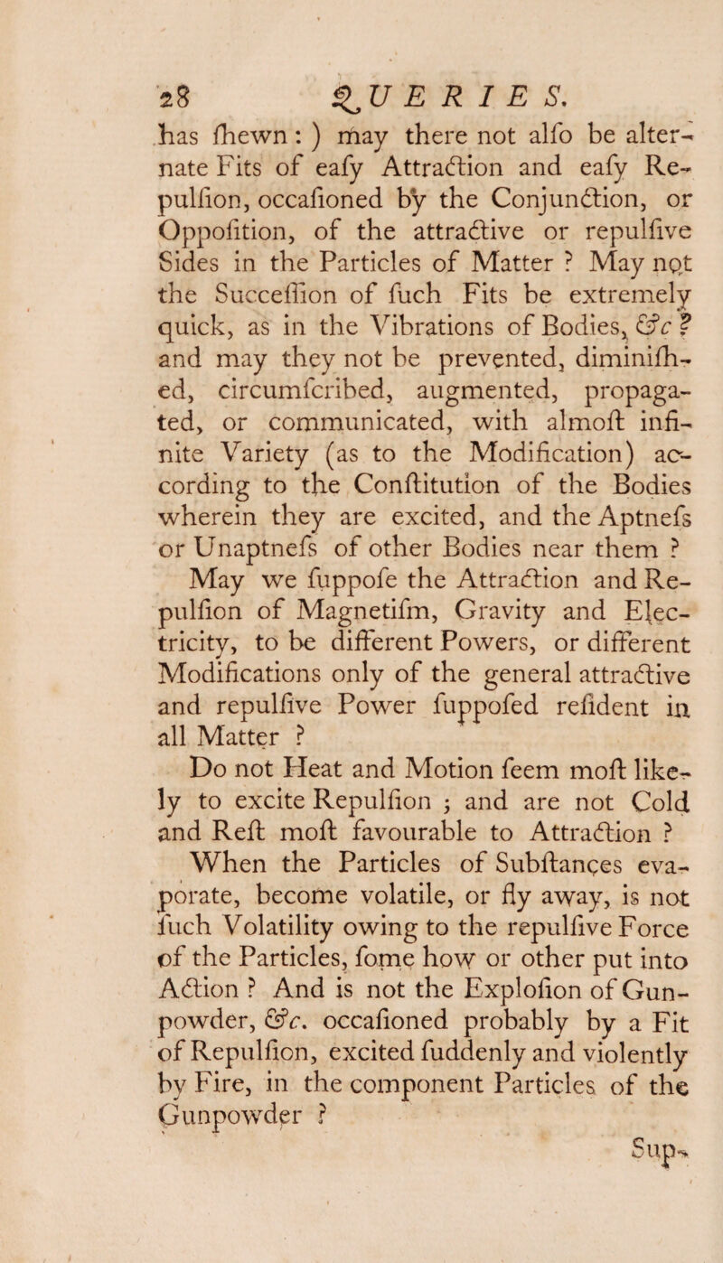 has fhewn: ) may there not alfo be alter¬ nate Fits of eafy Attraction and eafy Re¬ pulfion, occafioned by the Conjunction, or Oppofition, of the attractive or repulfive Sides in the Particles of Matter ? May not the Succeffion of fuch Fits be extremely quick, as in the Vibrations of Bodies^ &c ? and may they not be prevented, diminifh- ed, circumfcribed, augmented, propaga¬ ted, or communicated, with almoft infi¬ nite Variety (as to the Modification) ac¬ cording to the Conftitution of the Bodies wherein they are excited, and the Aptnefs or Unaptnefs of other Bodies near them ? May we fuppofe the Attraction and Re- pulfion of Magnetifm, Gravity and Elec¬ tricity, to be different Powers, or different Modifications only of the general attractive and repulfive Power fuppofed refident in all Matter ? Do not Heat and Motion feem moft like¬ ly to excite Repulfion ; and are not Cold and Reft moft favourable to Attraction ? When the Particles of Subftances eva¬ porate, become volatile, or fly away, is not fuch Volatility owing to the repulfive Force of the Particles, fome how or other put into ACtion ? And is not the Explofion of Gun¬ powder, &c. occafioned probably by a Fit of Repulfion, excited fuddenly and violently by Fire, in the component Particles of the Gunpowder ?