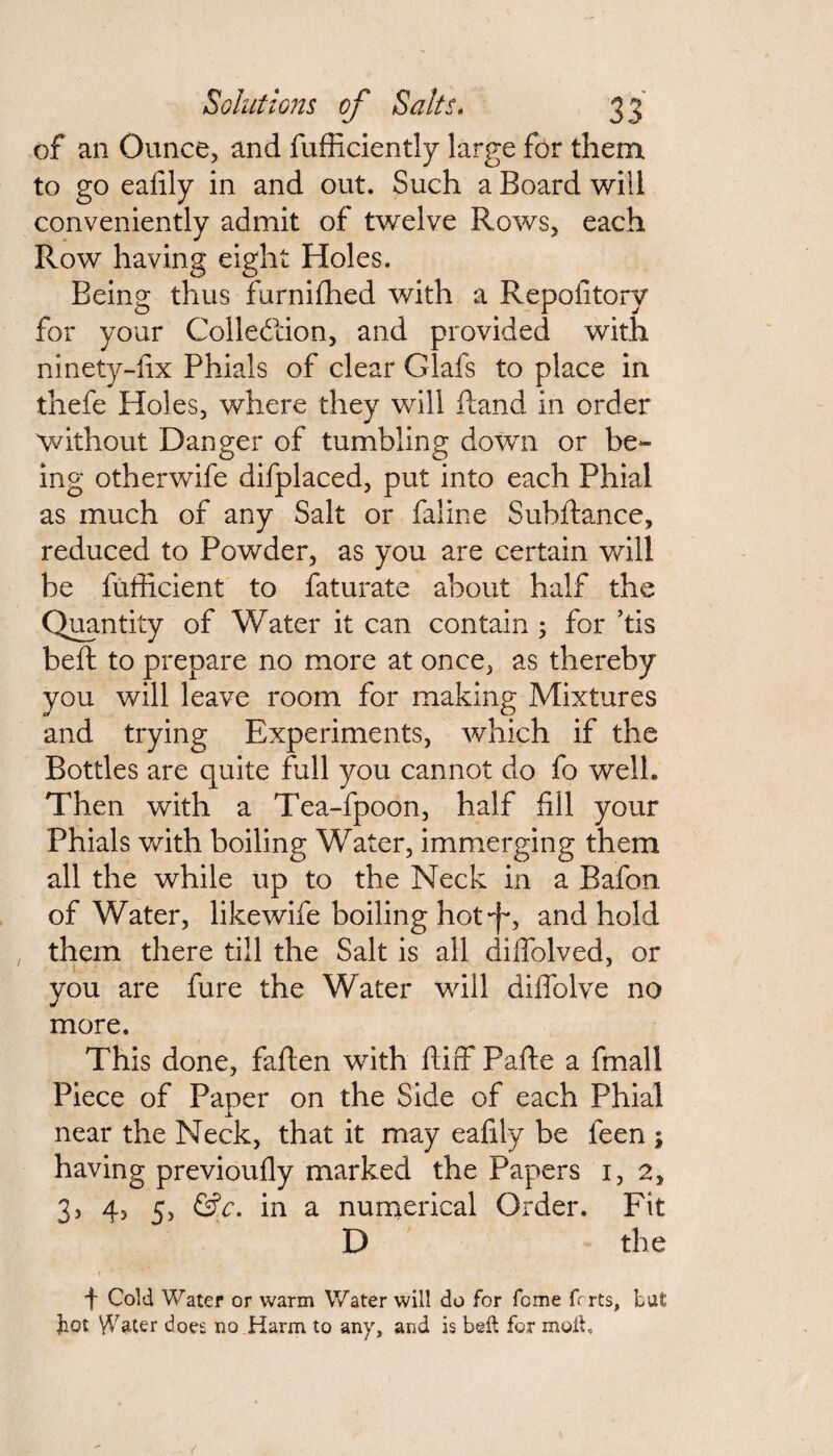 of an Ounce, and fufficiently large for them to go eafily in and out. Such a Board will conveniently admit of twelve Rows, each Row having eight Holes. Being thus furnifhed with a Repofitory for your Collection, and provided with ninety-fix Phials of clear Glafs to place in thefe Holes, where they will Hand in order without Danger of tumbling down or be¬ ing otherwife difplaced, put into each Phial as much of any Salt or faline Subfiance, reduced to Powder, as you are certain will be fufficient to faturate about half the Quantity of Water it can contain ; for ’tis beft to prepare no more at once, as thereby you will leave room for making Mixtures and trying Experiments, which if the Bottles are quite full you cannot do fo welh Then with a Tea-fpoon, half fill your Phials with boiling Water, immerging them all the while up to the Neck in a Bafon of Water, like wife boiling hot ■f*, and hold them there till the Salt is all diffolved, or you are fure the Water will diffolve no more. This done, fallen with fiiff Pafte a fmall Piece of Paper on the Side of each Phial near the Neck, that it may eafily be feen ; having previoully marked the Papers 1,2, 3, 4, 5, &c. in a numerical Order. Fit D the f Cold Water or warm Water will do for fome fcrts, but ]hot \Vater does no Harm to any, and is beft for moil,