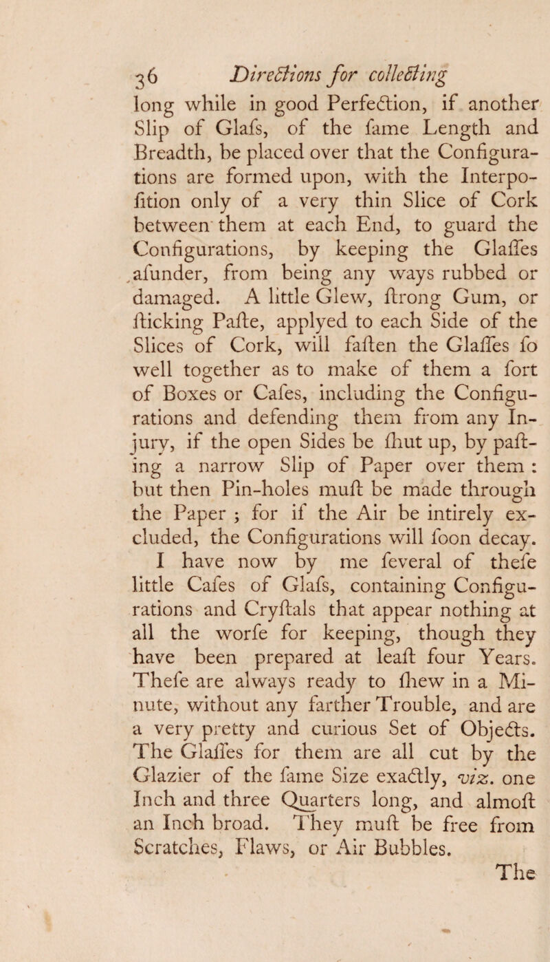 long while in good Perfeftion, if another Slip of Glafs, of the fame Length and Breadth, be placed over that the Configura¬ tions are formed upon, with the Interpo- fition only of a very thin Slice of Cork between' them at each End, to guard the Configurations, by keeping the Glades alunder, from being any ways rubbed or damaged. A little Glew, ftrong Gum, or llicking Pafte, applyed to each Side of the Slices of Cork, will fallen the Glafies fo well together as to make of them a fort of Boxes or Cafes, including the Configu¬ rations and defending them from any In¬ jury, if the open Sides be fhut up, by pall¬ ing a narrow Slip of Paper over them : but then Pin-holes mull be made through the Paper ; for if the Air be intirely ex¬ cluded, the Configurations will foon decay. I have now by me feveral of thefe little Cafes of Glafs, containing Configu¬ rations and Cryllals that appear nothing at all the worfe for keeping, though they have been prepared at leall four Years. Thefe are always ready to Ihew in a Mi¬ nute, without any farther Trouble, and are a very pretty and curious Set of Objefts. The Glafies for them are all cut by the Glazier of the fame Size exaftly, viz. one Inch and three Quarters long, and almolt an Inch broad. They mull be free from Scratches, Flaws, or Air Bubbles. The