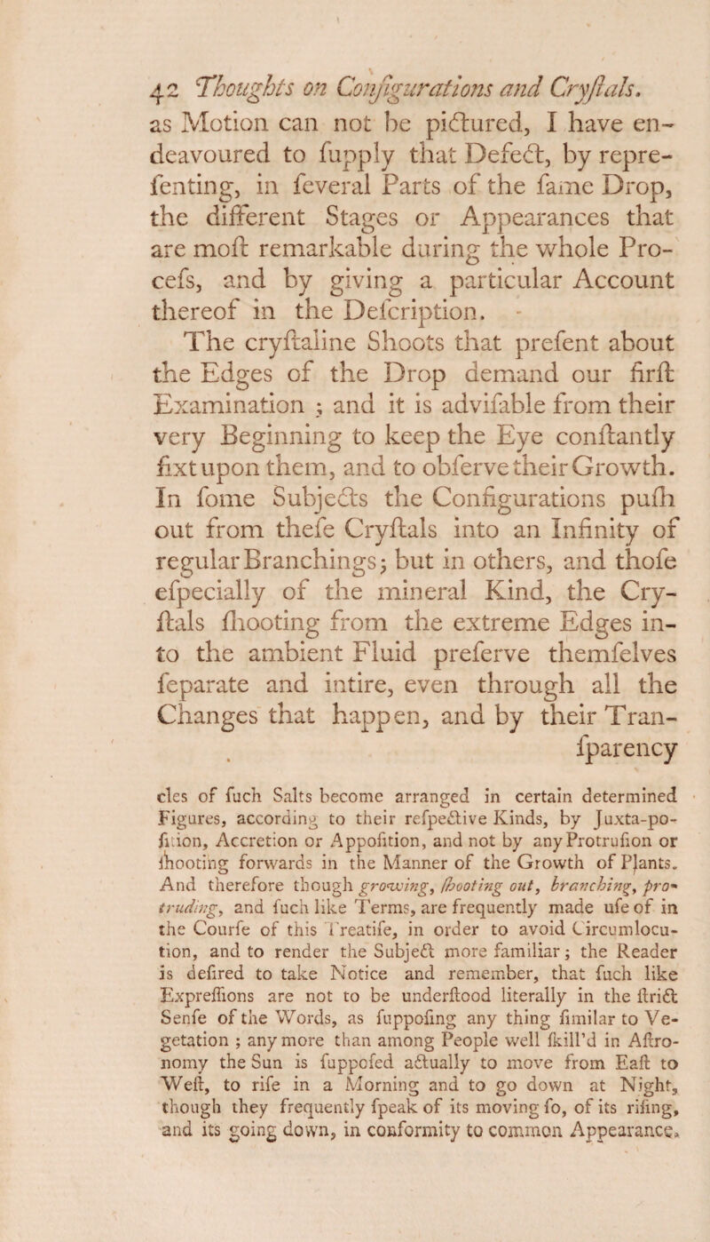 as Motion can not be pictured, I have en¬ deavoured to fupply that Defeat, by repre- fenting, in feveral Parts of the fame Drop, the different Stages or Appearances that are moft remarkable during the whole Pro- cefs, and by giving a particular Account thereof in the Defcription. The cryftaline Shoots that prefent about the Edges of the Drop demand our firft Examination ; and it is advifable from their very Beginning to keep the Eye conftantly fixtupon them, and to obferve their Growth. In fome Subjects the Configurations pufh out from thefe Cryftals into an Infinity of regular Branchings 3 but in others, and thofe efpecially of the mineral Kind, the Cry¬ ftals fhooting from the extreme Edges in¬ to the ambient Fluid preferve themfelves feparate and intire, even through all the Changes that happen, and by their Tran- fparency cles of fuch Salts become arranged in certain determined Figures, according to their refpedtive Kinds, by Juxta-po- fiiion. Accretion or Appofition, and not by any Protrufton or mooting forwards in the Manner of the Growth of Plants. And therefore though growing, footing out, branching, pro« trading, and fuch like Terms, are frequently made ufe of in the Courfe of this i'reatife, in order to avoid Circumlocu¬ tion, and to render the Subjett more familiar; the Reader is deftred to take Notice and remember, that fuch like Expreftions are not to be underftood literally in the ftridl Senfe of the Words, as fuppoling any thing fimilar to Ve¬ getation ; any more than among People well {kill’d in Aftro- nomy the Sun is fuppofed adtually to move from Eaft to Weft, to rife in a Morning and to go down at Night, though they frequently fpeak of its moving fo, of its riling, and its going down, in conformity to common Appearance.