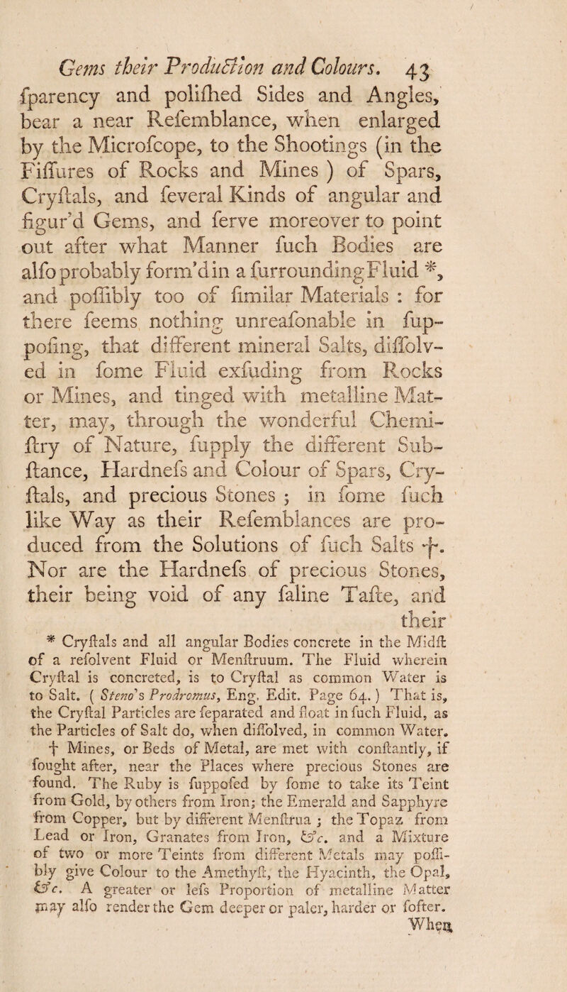 fparency and polifhed Sides and Angies, bear a near Refemblance, when enlarged by the Microfcope, to the Shootings (in the Fiffures of Rocks and Mines ) of Spars, Cryftals, and feveral Kinds of angular and figur'd Gems, and ferve moreover to point out after what Manner fuch Bodies are alfo probably form’d in a fur rounding Fluid and poffibly too of fimilar Materials : for there feems nothing unreafonable in fup- pofing, that different mineral Salts, diffolv- ed in fome Fluid exfading from Rocks or Mines, and tinged with metalline Mat¬ ter, may, through the wonderful Chemi- ftry of Nature, fupply the different Sub- ftance, Hardnefs and Colour of Spars, Cry¬ ftals, and precious Stones 5 in fome fuch like Way as their Refemblances are pro¬ duced from the Solutions of fuch Salts Nor are the Hardnefs of precious Stones, their being void of any faline Tafte, and their * Cryftals and all angular Bodies concrete in the Midft: of a refolvent Fluid or Menftruum. The Fluid wherein Cryftal is concreted, is to Cryftal as common Water is to Salt. ( Stem s Prodr emus, Eng. Edit. Page 64. ) That is, the Cryftal Particles are feparated and float in fuch Fluid, as the Particles of Salt do, when diflolved, in common Water. 'I* Mines, or Beds of Metal, are met with conftantly, if fought after, near the Places where precious Stones are found. The Ruby is fuppofed by fome to take its Teint from Gold, by others from Iron; the Emerald and Sapphyre from Copper, but by different Menftrua ; the Topaz from Lead or Iron, Granates from Iron, &c, and a Mixture or two or more Teints from different Metals may pofti- bly give Colour to the Amethyft, the Hyacinth, the Opal, GT. A greater or lefs Proportion of metalline Matter inay alfo render the Gem deeper or paler, harder or fofter. Whori