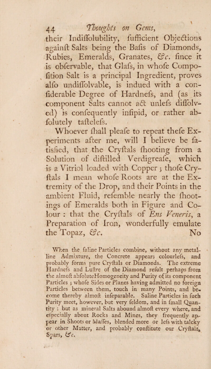 their Indiffolubility, fufficient Objections againft Salts being the Bafis of Diamonds, Rubies, Emeralds, Granates, &c. fince it is obfervable, that Glafs, in whofe Compo- fition Salt is a principal Ingredient, proves alfo undiffolvable, is indued with a con- fiderable Degree of Hardnefs, and (as its component Salts cannot ad: unlefs diflolv- ed) is consequently infipid, or rather ab- folutely taftelefs. Whoever fhall pleafe to repeat thefe Ex¬ periments after me, will I believe be fa- tisfied, that the Cryftals fhooting from a Solution of diftilled Verdigreafe, which is a Vitriol loaded with Copper j thofe Cry¬ ftals I mean whofe Roots are at the Ex¬ tremity of the Drop, and their Points in the ambient Fluid, refemble nearly the flioot- ings of Emeralds both in Figure and Co¬ lour : that the Cryftals of Ens Veneris, a Preparation of Iron, wonderfully emulate the Topaz, &c. No When the faline Particles combine, without any metal¬ line Admixture, the Concrete appears colourlefs, and probably forms pure Cryftals or Diamonds. The extreme Hardnefs and Luftre of the Diamond refult perhaps from the almoft abfoluteHomogeneity and Purity of its component Particles ; whofe Sides or Planes having admitted no foreign Particles between them, touch in many Points, and be* come thereby almoft infeparable. Saline Particles in fuch Purity meet, however, but very feldom, and in fmall Quan¬ tity : but as mineral Salts abound almoft every where, and especially about Rocks and Mines, they frequently ap¬ pear in Shoots or Maftes, blended more or lefs with talckv or other Matter, and probably conftitute our Cryftais, Spars, &c.