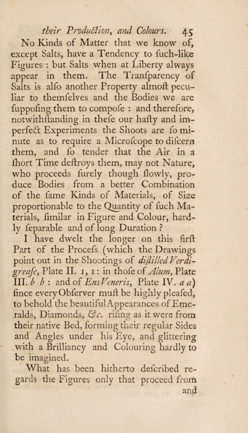 No Kinds of Matter that we know of, except Salts, have a Tendency to fuch-like Figures : but Salts when at Liberty always appear in them. The Tranfparency of Salts is alfo another Froperty almoft pecu¬ liar to themfelves and the Bodies we are fuppolmg them to compofe : and therefore, notwithftanding in thefe our hafty and im¬ perfect Experiments the Shoots are fo mi¬ nute as to require a Microfcope to difcern them, and fo tender that the Air in a fhort Time deftroys them, may not Nature, who proceeds furely though flowly, pro¬ duce Bodies from a better Combination of the fame Kinds of Materials, of Size proportionable to the Quantity of fuch Ma¬ terials, fimilar in Figure and Colour, hard¬ ly feparable and of long Duration ? I have dwelt the longer on this firft Part of the Procefs (which the Drawings point out in the Shootings of di/tilled Verdi- greafe, Plate II. 1, 1: in thofe of Alum, Plate III. b b : and of Ens Veneris, Plate IV. a a) fince every Obferver muftbe highly pleafed, to behold the beautiful Appearances of Eme¬ ralds, Diamonds, &c. riling as it were from their native Bed, forming their regular Sides and Angles under his Eye, and glittering with a Brilliancy and Colour ing hardly to be imagined. What has been hitherto defcribed re¬ gards the Figures only that proceed from and