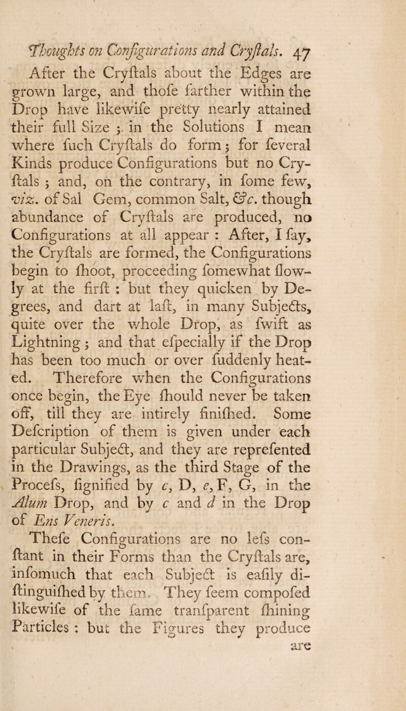 After the Cryftals about the Edges are grown large, and thofe farther within the Drop have likewife pretty nearly attained their full Size ; in the Solutions I mean where fuch Cryftals do form; for feveral Kinds produce Configurations but no Cry¬ ftals ; and, on the contrary, in fome few, viz. of Sal Gem, common Salt, &c. though abundance of Cryftals are produced, no Configurations at all appear : After, I fay, the Cryftals are formed, the Configurations begin to fhoot, proceeding fomewhat (low¬ ly at the firft : but they quicken by De¬ grees, and dart at laft, in many Subjects, quite over the whole Drop, as fwift as Lightning ; and that efpecially if the Drop has been too much or over fuddenly heat¬ ed. Therefore when the Configurations once begin, the Eye fhould never be taken oft, till they are inti rely finifhed. Some Defcription of them is given under each particular Subject, and they are reprefented in the Drawings, as the third Stage of the Procefs, fignified by c, D, e? F, G, in the Alum Drop, and by c and d in the Drop of Ens Veneris. Thefe Configurations are no lefs con- ftant in their Forms than the Cryftals are, infomuch that each Subject is eafily di- ftinguifhed by them. They feem compofed likewife of the fame transparent filming Particles : but the Figures they produce . are
