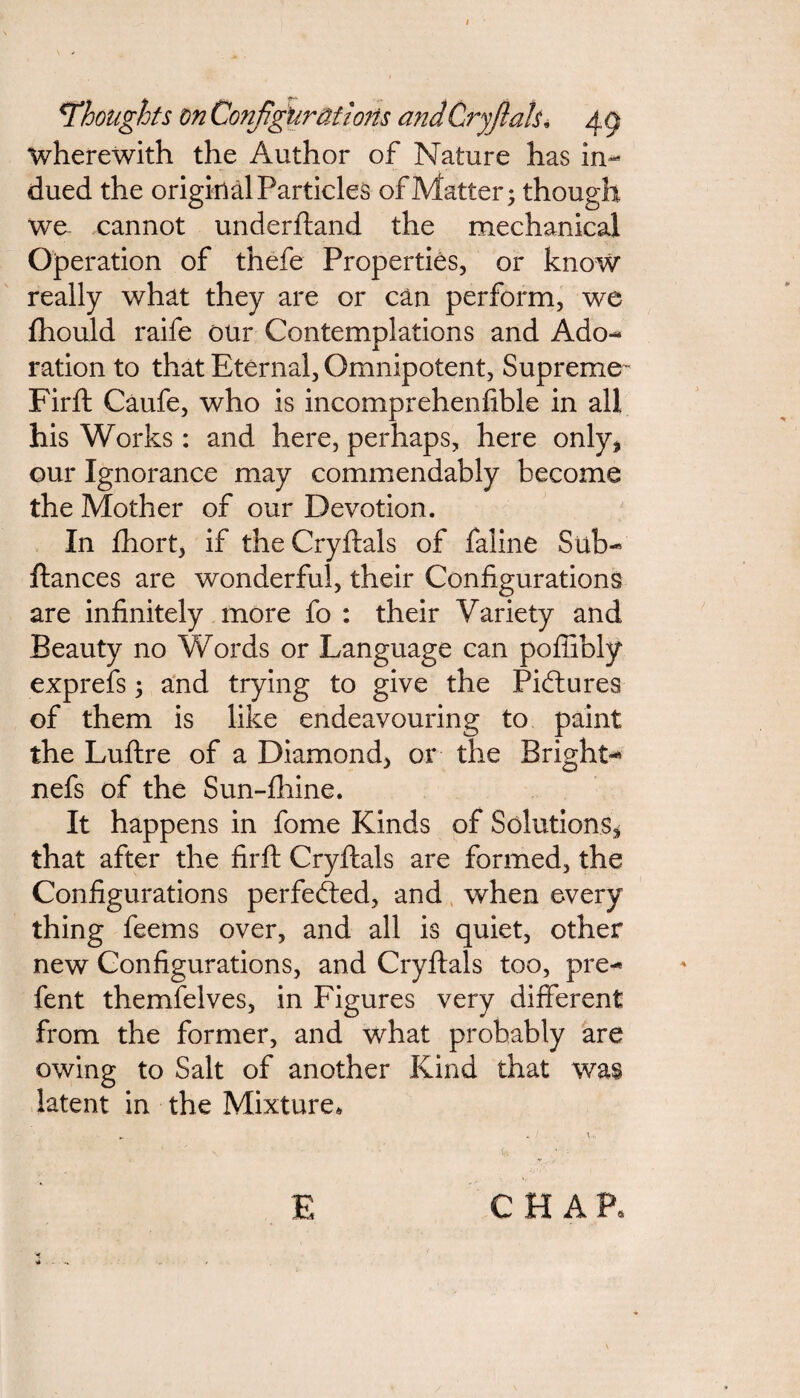 <Thoughts on Configurations andCryjlah• 4 9 wherewith the Author of Nature has in¬ dued the original Particles of Matter; though we cannot underftand the mechanical Operation of thefe Properties, or know really what they are or can perform, we fhould raife our Contemplations and Ado¬ ration to that Eternal, Omnipotent, Supreme Firft Caufe, who is incomprehenfible in all his Works : and here, perhaps, here only* our Ignorance may commendably become the Mother of our Devotion. In fhort, if the Cryftals of faline Sub- fiances are wonderful, their Configurations are infinitely more fo : their Variety and Beauty no Words or Language can poffibly exprefs; and trying to give the Pictures of them is like endeavouring to paint the Luftre of a Diamond, or the Bright- nefs of the Sun-fhine. It happens in fome Kinds of Solutions* that after the firft Cryftals are formed, the Configurations perfected, and when every thing feems over, and all is quiet, other new Configurations, and Cryftals too, pre- fent themfelves, in Figures very different from the former, and what probably are owing to Salt of another Kind that was latent in the Mixture, E CHAP.