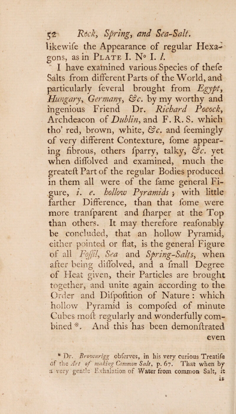 likewife the Appearance of regular Hexa¬ gons, as in Plate I. N° I. /. I have examined various Species of thefe Salts from different Parts of the World, and particularly feveral brought from Egypt, Hungaryy Germany, &c. by my worthy and ingenious Friend Dr. Richard Pocock, Archdeacon of Dublin, and F. R. S. which tho’ red, brown, white, &c. and feemingly of very different Contexture, fome appear¬ ing fibrous, others fparry, talky, &c. yet when diffolved and examined, much the greateft Part of the regular Bodies produced in them all were of the fame general Fi¬ gure, i. e. hollow Pyramids > with little farther Difference, than that fome were more tranlparent and fharper at the Top than others. It may therefore reafonably be concluded, that an hollow Pyramid, either pointed or flat, is the general Figure of all Fofjily Sea and Spring-Salts, when after being dilfolved, and a fmall Degree of Heat given, their Particles are brought together, and unite again according to the Order and Difpofition of Nature : which hollow Pyramid is compofed of minute Cubes moil regularly and wonderfully com¬ bined And this has been demonftrated even * Dr. Bro*wnrigg obferves, in his very curious Treatife Of the Art of making Common Salt, p. 67. That when by a very gentle Exhalation of Water from common Salt, it