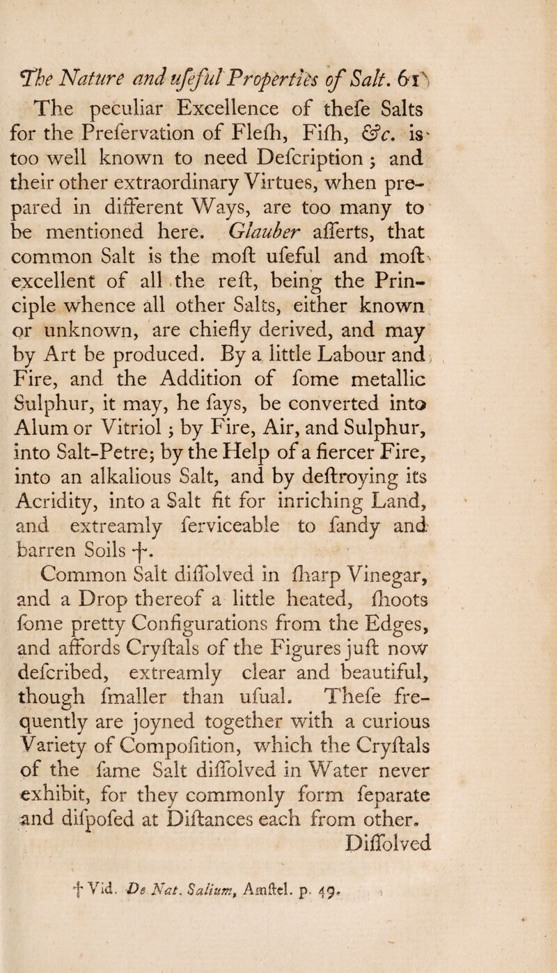 The peculiar Excellence of thefe Salts for the Prefervation of Flefh, Fifh, &c. is' too well known to need Defcription; and their other extraordinary Virtues, when pre¬ pared in different Ways, are too many to be mentioned here. Glauber afferts, that common Salt is the moft ufeful and moft: excellent of all the reft, being the Prin¬ ciple whence all other Salts, either known or unknown, are chiefly derived, and may by Art be produced. By a little Labour and , Fire, and the Addition of fome metallic Sulphur, it may, he fays, be converted into Alum or Vitriol; by Fire, Air, and Sulphur, into Salt-Petre; by the Help of a fiercer Fire, into an alkalious Salt, and by deftroying its Acridity, into a Salt fit for inriching Land, and extreamly ferviceable to fandy and barren Soils Common Salt diffolved in fharp Vinegar, and a Drop thereof a little heated, flioots feme pretty Configurations from the Edges, and affords Cryftals of the Figures juft now deferibed, extreamly clear and beautiful, though fmaller than ufual. Thefe fre¬ quently are joyned together with a curious Variety of Compofition, which the Cryftals of the fame Salt diffolved in Water never exhibit, for they commonly form feparate and dilpofed at Diftances each from other, Diffolved % f Vid. Ds Nat, Sail urn, AmdcL p. 49. >