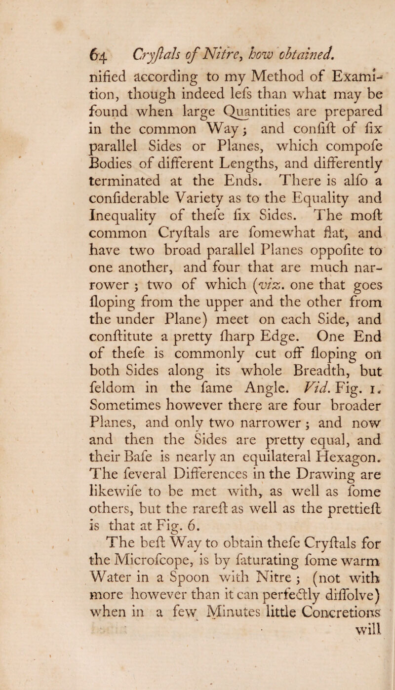 nified according to my Method of Examl- tion, though indeed lefs than what may be found when large Quantities are prepared in the common Wayand confift of fix parallel Sides or Planes, which compofe Bodies of different Lengths, and differently terminated at the Ends. There is alfo a confiderable Variety as to the Equality and Inequality of thefe fix Sides. The moft common Cryftals are fomewhat hat, and have two broad parallel Planes oppofite to one another, and four that are much nar¬ rower ; two of which (m. one that goes floping from the upper and the other from the under Plane) meet on each Side, and conftitute a pretty fharp Edge. One End of thefe is commonly cut off floping on both Sides along its whole Breadth, but feldom in the fame Angle. Vid. Fig. 1, Sometimes however there are four broader Planes, and only two narrower ; and now and then the Sides are pretty equal, and their Bafe is nearly an equilateral Hexagon. The feveral Differences in the Drawing are likewife to be met with, as well as fome others, but the rareft as well as the prettieft is that at Fig. 6. The beft Way to obtain thefe Cryftals for the Microfcope, is by faturating fome warm Water in a Spoon with Nitre ; (not with more however than it can perfectly diffolve) when in a few Minutes little Concretions will