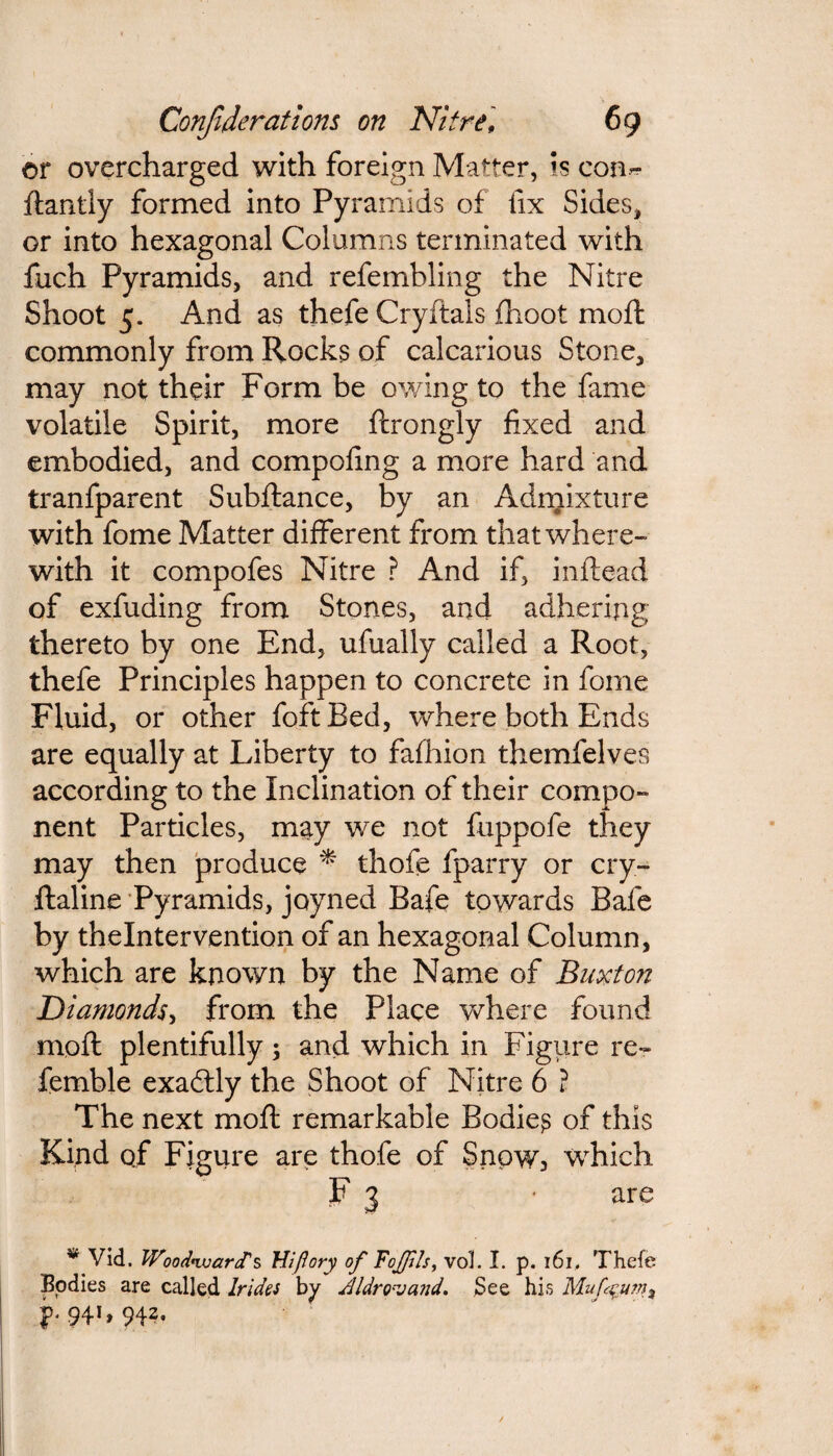 or overcharged with foreign Matter, is con-? ftantly formed into Pyramids of fix Sides* or into hexagonal Columns terminated with fuch Pyramids, and refembling the Nitre Shoot 5. And as thefe Cryftals fhoot in off commonly from Rocks of calcarious Stone, may not their Form be owing to the fame volatile Spirit, more ffrongly fixed and embodied, and compofing a more hard and tranfparent Subftance, by an Admixture with fome Matter different from that where¬ with it compofes Nitre ? And if, inflead of exfuding from Stones, and adhering thereto by one End, ufually called a Root, thefe Principles happen to concrete in fome Fluid, or other foftBed, where both Ends are equally at Liberty to fafhion themfelves according to the Inclination of their compo¬ nent Particles, may we not fuppofe they may then produce * thofe fparry or cry- ftaline Pyramids, joyned Bafe towards Bafe by thelntervention of an hexagonal Column, which are known by the Name of Buxton Diamonds, from the Place where found moft plentifully; and which in Figure re~ femble exactly the Shoot of Nitre 6 ? The next moft remarkable Bodies of this Kind of Figure are thofe of Snpw3 which F 3 • are w Vid. Woodward's Wflory of Foffils, vol. I. p. 161, Thefe Bodies are called Irides by Jldro-vand. See his Muf^u?n% ^941,942.