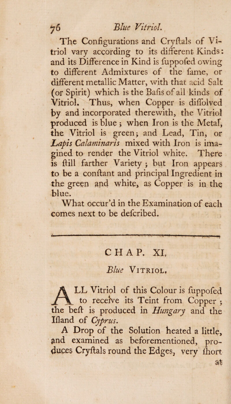 y6 Blue Vitriol. The Configurations and Cryftals of Vi¬ triol vary according to its different Kinds: and its Difference in Kind is fuppofed owing to different Admixtures of the fame, or different metallic Matter, with that acid Salt (or Spirit) which is the Bafis of ail kinds of Vitriol. Thus, when Copper is diffolved by and incorporated therewith, the Vitriol produced is blue ; when Iron is the Metal, the Vitriol is greeny and Lead, Tin, or Lapis Calaminaris mixed with Iron is ima¬ gined to render the Vitriol white. There is ftill farther Variety ; but Iron appears to be a conftant and principal Ingredient in the green and white, as Copper is in the blue. What occur’d in the Examination of each comes next to be defcribed. CHAP. XL Blue Vitriol. ALL Vitriol of this Colour is fuppofed to receive its Teint from Copper ; the beft is produced in Hungary and the Ifland of Cyprus. A Drop of the Solution heated a little, and examined as beforementioned, pro¬ duces Cryftals round the Edges, very fhort at