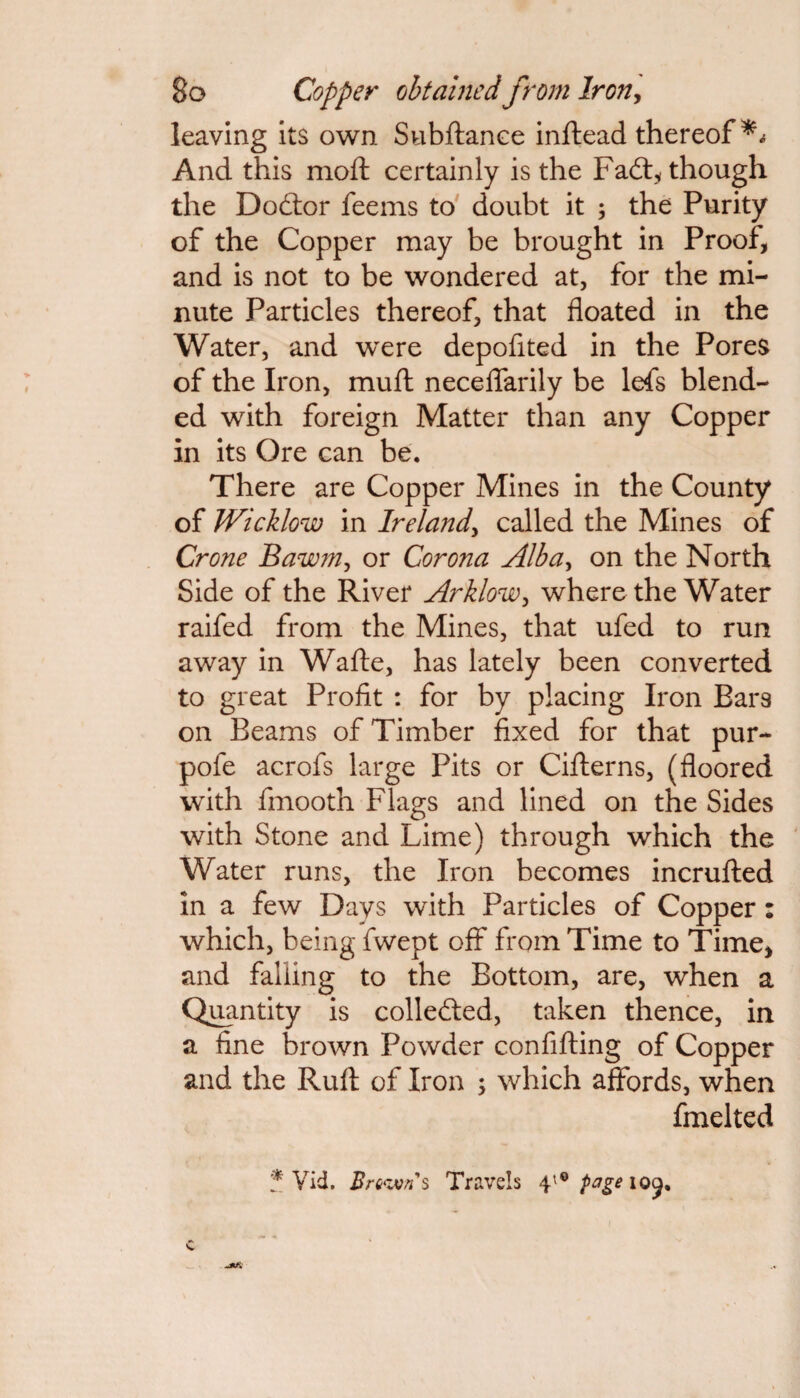 leaving its own Subftance inftead thereof** And this moft certainly is the Fadt, though the Dodtor feems to doubt it ; the Purity of the Copper may be brought in Proof, and is not to be wondered at, for the mi¬ nute Particles thereof, that floated in the Water, and were depofited in the Pores of the Iron, muft neceflarily be lefs blend¬ ed with foreign Matter than any Copper in its Ore can be. There are Copper Mines in the County of Wicklow in Irelandy called the Mines of Crone Bawm, or Corona Albay on the North Side of the River Arklowy where the Water raifed from the Mines, that ufed to run away in Wafte, has lately been converted to great Profit : for by placing Iron Bars on Beams of Timber fixed for that pur- pofe acrofs large Pits or Cifterns, (floored with fmooth Flags and lined on the Sides with Stone and Lime) through which the Water runs, the Iron becomes incrufted in a few Days with Particles of Copper: which, being fwept off from Time to Time, and falling to the Bottom, are, when a Quantity is colledted, taken thence, in a fine brown Powder confifting of Copper and the Rufl: of Iron ; which affords, when fmelted * Vid. Brown's Travels 41® page iocj. C
