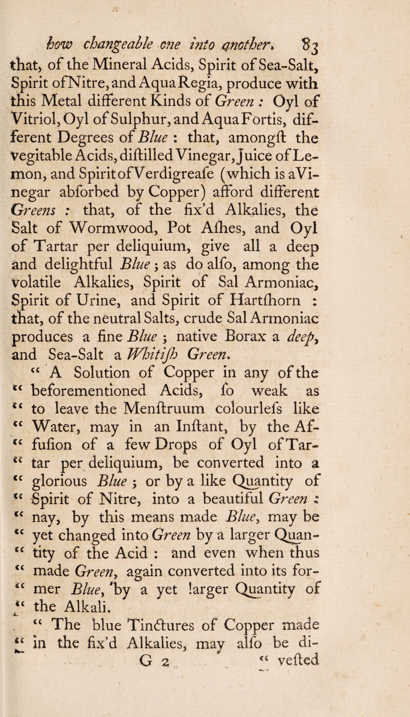 how changeable one into another* S3 that) of the Mineral Acids, Spirit of Sea-Salt, Spirit ofNitre, and Aqua Regia, produce with this Metal different Kinds of Green : Oyl of Vitriol, Oyl of Sulphur, and Aqua Fortis, dif¬ ferent Degrees of Blue : that, amongff: the Vegitable Acids, diftilled Vinegar, juice of Le¬ mon, and Spirit of Verdigreafe (which is aVi- negar ablorbed by Copper) afford different Greens : that, of the fix’d Alkalies, the Salt of Wormwood, Pot Afhes, and Oyl of Tartar per deliquium, give all a deep and delightful Blue ; as do alfo, among the volatile Alkalies, Spirit of Sal Armoniac, Spirit of Urine, and Spirit of Hartfhorn : that, of the neutral Salts, crude Sal Armoniac produces a fine Blue ; native Borax a deep, and Sea-Salt a JVhitiJh Green. cc A Solution of Copper in any of the c< beforementioned Acids, fo weak as ic to leave the Menftruum colourlefs like tc Water, may in an Inftant, by the Af- <c fufion of a few Drops of Oyl of Tar- <l tar per deliquium, be converted into a <c glorious Blue ; or by a like Quantity of u Spirit of Nitre, into a beautiful Green z <c nay, by this means made Blue, may be <c yet changed into Green by a larger Quan- cc tity of the Acid : and even when thus <c made Green, again converted into its for- 4C mer Blue, 'by a yet larger Quantity of “ the Alkali. tc The blue Tindtures of Copper made ic In the fix’d Alkalies, may alfo be di- G z <c veiled