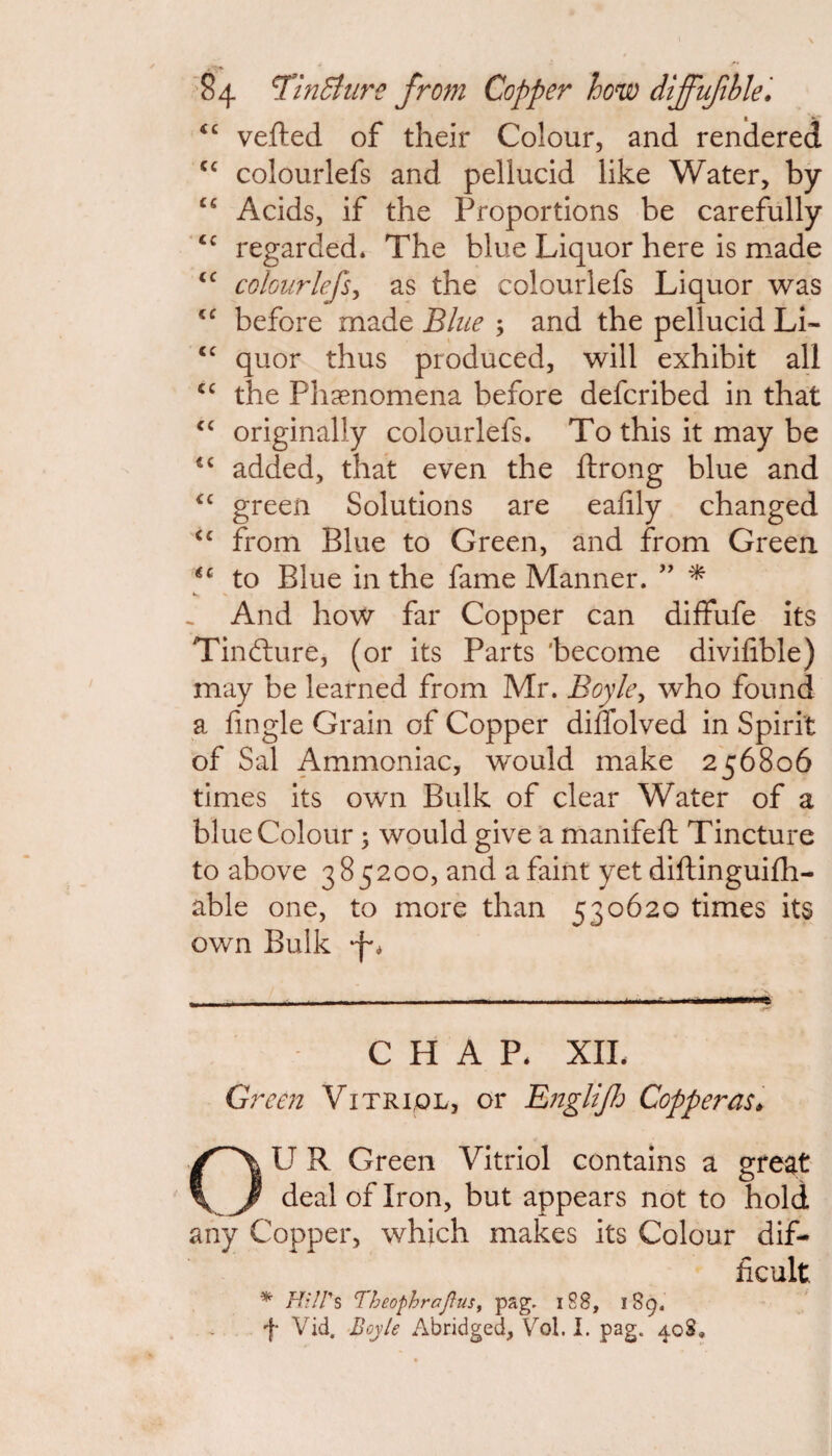t <c vefted of their Colour, and rendered cc colourlefs and pellucid like Water, by Cfi Acids, if the Proportions be carefully <c regarded* The blue Liquor here is made cc colourlefs, as the colourlefs Liquor was <c before made Blue ; and the pellucid Li- cc quor thus produced, will exhibit all “ the Phenomena before defcribed in that <c originally colourlefs. To this it may be <c added, that even the ftrong blue and cc green Solutions are eafily changed <c from Blue to Green, and from Green €c to Blue in the fame Manner. ” * And how far Copper can diffufe its Tindture, (or its Parts 'become divifible) may be learned from Mr. Boyle, who found a fingle Grain of Copper diffolved in Spirit of Sal Ammoniac, would make 256806 times its own Bulk of clear Water of a blue Colour ; would give a manifeft Tincture to above 3 85200, and a faint yet diftinguifh- able one, to more than 530620 times its own Bulk —-*-*-- - 1 CHAP. XII. Green Vitriol, or Englijh Copperas» OU R Green Vitriol contains a great deal of Iron, but appears not to hold any Copper, which makes its Colour dif¬ ficult * Hill's Theophrajius, pag. 188, 189. f Vid. Boyle Abridged, Vol. I. pag. 40S.