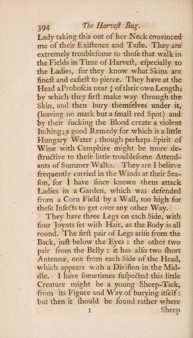 294 cM)e Haw eft Bug. Lady taking this out of her Neck convinced me of their Exiftence and Tafte. They are extremely troublefome to thofe that walk in the Fields in Time ofHarveft, efpecially to the Ladies, for they know what Skins are fineft and eafieft to pierce. They have at the Head aProbofcis near j of their own Length; by which they firft make way through the Skin, and then bury themfelves under it, (leaving no mark but a fmall red Spot) and by their fucking the Blood create a violent Itching; a good Remedy for which is a little Hungary Water ; though perhaps Spirit of Wine with Camphire might be more de- ftru&ive to thefe little troublefome Attend¬ ants of Summer Walks. They are I believe J frequently carried in the Winds at their Sea- fon, for I have fince known them attack Ladies in a Garden, which was defended from a Corn Field by a Wall, too high for thefe Infecftsto get over any other Way. They have three Legs on each Side, with four Joynts fet with Hair, as the Body is all round. The firft pair of Legs arife from the Back, juft below the Eyes : the other two pair from the Belly : it has alfo two fhort Antennae, one from each Side of the Head, which appears with a Divifion in the Mid¬ dle. * I have fometimes fufpefted this little Creature might be a young Sheep-Tick, from its Figure and Way of burying itfelf: but then it fhould be found rather where i Sheep
