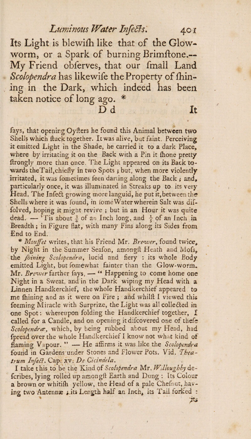 Its Light is blewifh like that gF the Glow¬ worm, or a Spark of burning Brimftone.— My Friend obferves, that our fmall Land Scolopendra has likewife the Property of fhin- ing in the Dark, which indeed has been taken notice of long ago. * D d It fays, that opening Qyfters he found this Animal between two Shells which ftuck together. It was alive, but faint. Perceiving it emitted Light in the Shade, he carried it to a dark Place, where by irritating it on the Back with a Pin it {hone pretty flrongly more than once. The Light appeared on its Back to¬ wards theTail,chiefly in two Spots ; but, when more violently irritated, it was fometimes feen darting along the Back and, particularly once, it was illuminated in Streaks up to its very Head. The Infedl growing more languid, he put it, between the? Shells where it was found, in iome Water wherein Salt was dif- foived, hoping it might revive ; but in an Hour it was quite dead. — ’Tis about \ of an Inch long, and f of an Tnch in Breadth; in Figure flat, vvith many Fins along its Sides from End to End. * Moujfet writes, that his Friend Mr. Brewer, found twice, by Night in the Summer Seafon, among!! Heath and Mofs, the fbining Scolopendra, lucid and fiery : its whole Body emitted Light, but fomewhat fainter than the Glow-worm,, Mr. Brewer farther fays, — “ Happening to come home one Night in a Sweat, and in the Dark wiping my Head with a Linnen Handkerchief, the whole Handkerchief appeared to me fhining and as it were on Fire ; and whilft I viewed this feeming Miracle vvith Surprize, the Light was all coliedled in one Spot: whereupon folding the Handkerchief together, I called for a Candle, and on opening itdifcovered one of thefe Scolopendra.?, which, by being rubbed about my Head, had fpread over the whole Handkerchief I know not what kind of flaming Vapour. ” — He affirms it was like the Scolopendra found in Gardens under Stones and Flower Pots. Vid. Thea- trum InfeEl. Cap. xv, De Cicindela. I take this to be the Kind of Scolopendra Mr. Willoughby ae- fcribes, lying rolled up among!! Earth and Dung : Its Colour a brown or whitifh yellow, the Head of a pale Chefnut, hav¬ ing two Antenna j.its Length half an Inch* its Tail forked :