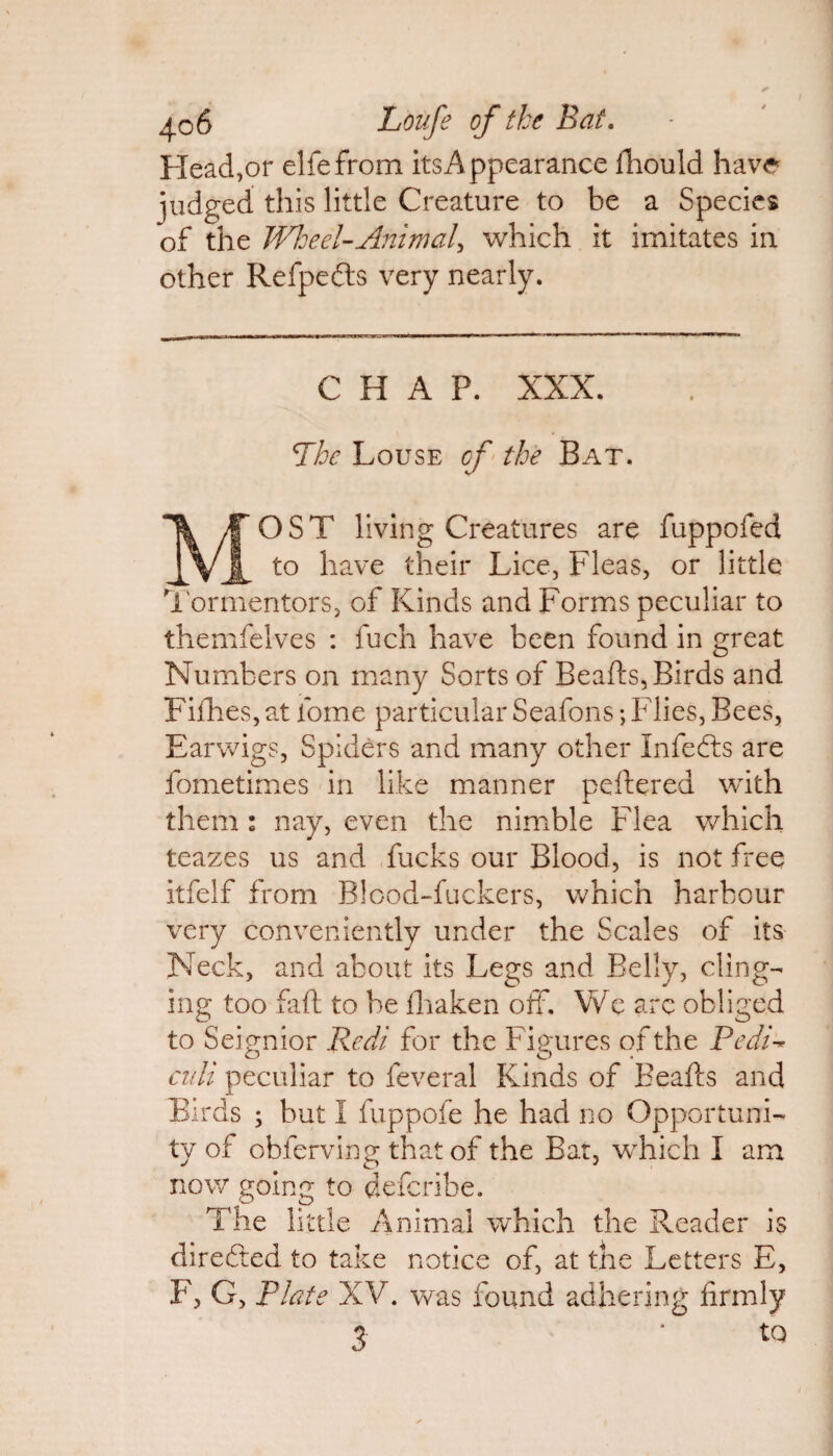 Head,or elfefrom its Appearance fhould have judged this little Creature to be a Species of the Wheel-Animal, which it imitates in other Refpefts very nearly. CHAP. XXX. Phe Louse cf the Bat. MOST living Creatures are fuppofed to have their Lice, Fleas, or little Tormentors, of Kinds and Forms peculiar to themfelves : fuch have been found in great Numbers on many Sorts of Beafts, Birds and Fifhes, at fome particular Seafons; Flies, Bees, Earwigs, Spiders and many other Infefts are fometimes in like manner peftered with them : nay, even the nimble Flea which teazes us and fucks our Blood, is not free itfelf from Blood-fuckers, which harbour very conveniently under the Scales of its Neck, and about its Legs and Belly, ding¬ ing too fail to be fhaken off. We are obliged to Seignior Redi for the Figures of the Pedi■* culi peculiar to feveral Kinds of Beafts and Birds ; but I fuppofe he had no Opportuni¬ ty of obferving that of the Bat, which I am now going to defcribe. The littl e Animal which the Reader is directed to take notice of, at the Letters E, F, G, Plate XV. was found adhering firmly 3 ‘ *Q