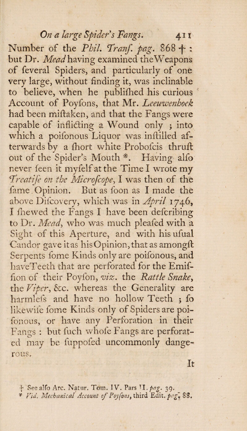 Number of the Phil. Tranf. pag. 868 'f : but Dr. Mead having examined theWeapons of feveral Spiders, and particularly of one very large, without finding it, was inclinable to believe, when he publifhed his curious Account of Poyfons, that Mr. Leeuwenhoek had been miftaken, and that the Fangs were capable of inflicting a Wound only ; into which a poifonous Liquor was inftilled af¬ terwards by a fhort white Probofcis thruft out of the Spider's Mouth Having alfo never feen it myfelf at the Time I wrote my ■Treatife on the Micro [cope, 1 was then of the fame .Opinion. But as foon as I made the above Difcovery, which was in April 1746, I fhewed the Fangs I have been defcribing to Dr. Mead, who was much pleafed with a Sight of this Aperture, and with his ufual Candor gave it as his Opinion, that as among A: Serpents fome Kinds only are poifonous, and haveTeeth that are perforated for the Emif- fion of their Poyfon, viz. the Rattle Snakey the Viper, &c. whereas the Generality are harmlefs and have no hollow Teeth 5 fo likewile fome Kinds only of Spiders are poi¬ fonous, or have any Perforation in their Fangs : but fuch whole Fangs are perforat¬ ed may be fuppofed uncommonly dange¬ rous. It b See alfo Afc. Natur. Tom. IV. Pars ^l.pag. 39. * Fid. Mechanical Account cf Poyfons, third Edit. pag~9 83.