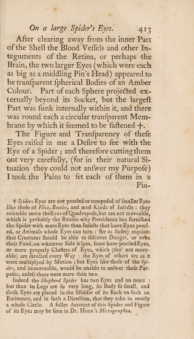 After clearing away from the inner Part of the Shell the Blood VeiTels and other In¬ teguments of the Retina, or perhaps the Brain, the two larger Eyes (which were each as big as a middling Pins Head) appeared to be tranfparent fpherical Bodies of an Amber Colour. Part of each Sphere projected ex¬ ternally beyond its Socket, but the largeft Part was funk internally within it, and there was round each a circular tranfparent Mem¬ brane by which it feemed to be fattened -j~. The Figure and Tranfparency of thefe Eyes raifed in me a Defire to fee with the Eye of a Spider ; and therefore cutting them out very carefully, (for in their natural Si¬ tuation they could not anfwer my Purpofe) I took the Pains to fet each of them in a Pin- ■f Spiders Eyes are not pearled orcompofed of fmallerEyes like thofe of Flies, Beetles, and mod; Kinds of Jnfefts : they refemble more theEyes of Quadrupeds,but are not moveable, which is probably the Reafon why Providence has furniihed the Spider with more Eyes than Infetts that have Eyes pearl¬ ed, or Animals whofe Eyes can turn : for as Safety requires that Creatures Ihould be able to difcover Danger, or even their Food, on whatevei Side it lyes, fome have pearled Eyes, or more properly Clufters of Eyes, which (tho’ not move- able) are dire£led every Way : the Eyes of others are as it were multiplyed by Motion ; but Eyes like thofe of the Spi¬ der, and immoveable, would be unable to anfwer thefe Pur- pofes, unlefs there were more than two. Indeed the Shepherd Spider has two Eyes and no more : but then its Legs are fo very long, its Body fo fmall, and thofe Eyes are placed in the Middle of its Back on fuch an Eminence, and in fuch a Dire&ion, that they take in nearly a whole Circle. A fuller Account of this Spider and Figure of its Eyes may be feen in Dr. Hook’s Micrographics