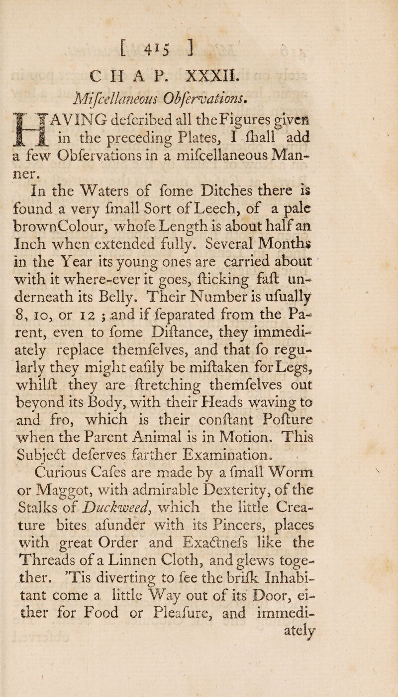 C H A P. XXXII. Mifcellaneoas Qbfervations. IT TAVING defcribed all the Figures given in the preceding Plates, I fhall add a few Obfervations in a mifcellaneoas Man¬ ner. In the Waters of fome Ditches there is found a very fmall Sort of Leech, of a pale brownCoIour, whofe Length is about half an. Inch when extended fully. Several Months in the Year its young ones are carried about with it where-ever it goes, flicking faft un¬ derneath its Belly. Their Number is ufually 8, io, or 12 5 and if feparated from the Pa¬ rent, even to fome Diflance, they immedi¬ ately replace themfelves, and that fo regu¬ larly they might eafily be miflaken for Legs, whilfl they are firetching themfelves out beyond its Body, with their Heads waving to and fro, which is their conflant Poflure when the Parent Animal is in Motion. This Subjedl deferves farther Examination. Curious Cafes are made by a fmall Worm or Maggot, with admirable Dexterity, of the Stalks of Duckweedi which the little Crea¬ ture bites afunder with its Pincers, places with great Order and Exaftnefs like the Threads of a Linnen Cloth, and glews toge¬ ther. ’Tis diverting to fee the brifk Inhabi¬ tant come a little Way out of its Door, ei¬ ther for Food or Pleafure, and immedi¬ ately