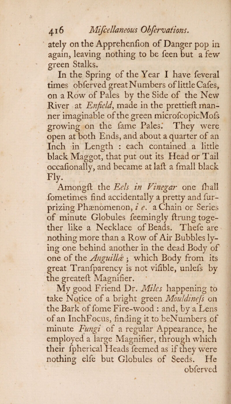 ately on the Apprehenfion of Danger pop in again, leaving nothing to be feen but a few green Stalks. In the Spring of the Year I have feveral times obferved great Numbers of little Cafes, on a Row of Pales by the Side of the New River at Enfield, made in the prettieft man¬ ner imaginable of the green microfcopicMofs growing on the fame Pales; They were open at both Ends, and about a quarter of an Inch in Length : each contained a little black Maggot, that put out its Head or T ail occafionally, and became at laft a fmall black Fly. Amongft the Eels in Vinegar one fhall fometimes find accidentally a pretty and fur- prizing Phenomenon, i e. a Chain or Series of minute Globules feemingly ftrung toge¬ ther like a Necklace of Beads. Thefe are nothing more than a Row of Air Bubbles ly¬ ing one behind another in the dead Body of one of the Anguillde ; which Body from its great Tranfparency is not vifible, unlefs by the greateft Magnifier. My good Friend Dr. Miles happening to take Notice of a bright green Mouldinefs on the Bark of fome Fire-wood : and, by a Lens of an InchFocus, finding it to beNumbers of minute Fungi of a regular Appearance, he employed a large Magnifier, through which their fpherical Heads feemed as if they were nothing elfe but Globules of Seeds. He obferved