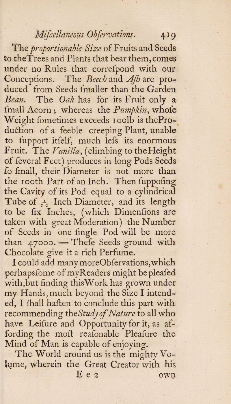 The proportionable Size of Fruits and Seeds to theTrees and Plants that bear them* comes under no Rules that correfpond with our Conceptions. The Beech and Ajh are pro¬ duced from Seeds fmaller than the Garden Bean. The Oak has for its Fruit only a fmall Acorn 5 whereas the Pumpkin, whofe Weight fometimes exceeds loolb is thePro- dudtion of a feeble creeping Plant* unable to fupport itfelf, much lefs its enormous Fruit. The Vanilla, (climbing to the Height of feveral Feet) produces in long Pods Seeds fo fmall, their Diameter is not more than the 1 ooth Part of an Inch. Then fuppofing the Cavity of its Pod equal to a cylindrical Tube of po Inch Diameter, and its length to be fix Inches, (which Dimenfions are taken with great Moderation) the Number of Seeds in one fingle Pod will be more than 47000, — Thefe Seeds ground with Chocolate give it a rich Perfume. I could add many moreObfervations,which perhapsfome of myReaders might bepleafed with,but finding thisWork has grown under my Hands, much beyond the Size I intend¬ ed, I fhall haften to conclude this part with recommending theStudy of Nature to all who have Leifure and Opportunity for it, as af¬ fording the moft reafonable Pleafure the Mind of Man is capable of enjoying. The World around us is the mighty Vo¬ lume, wherein the Great Creator with his E e z own.