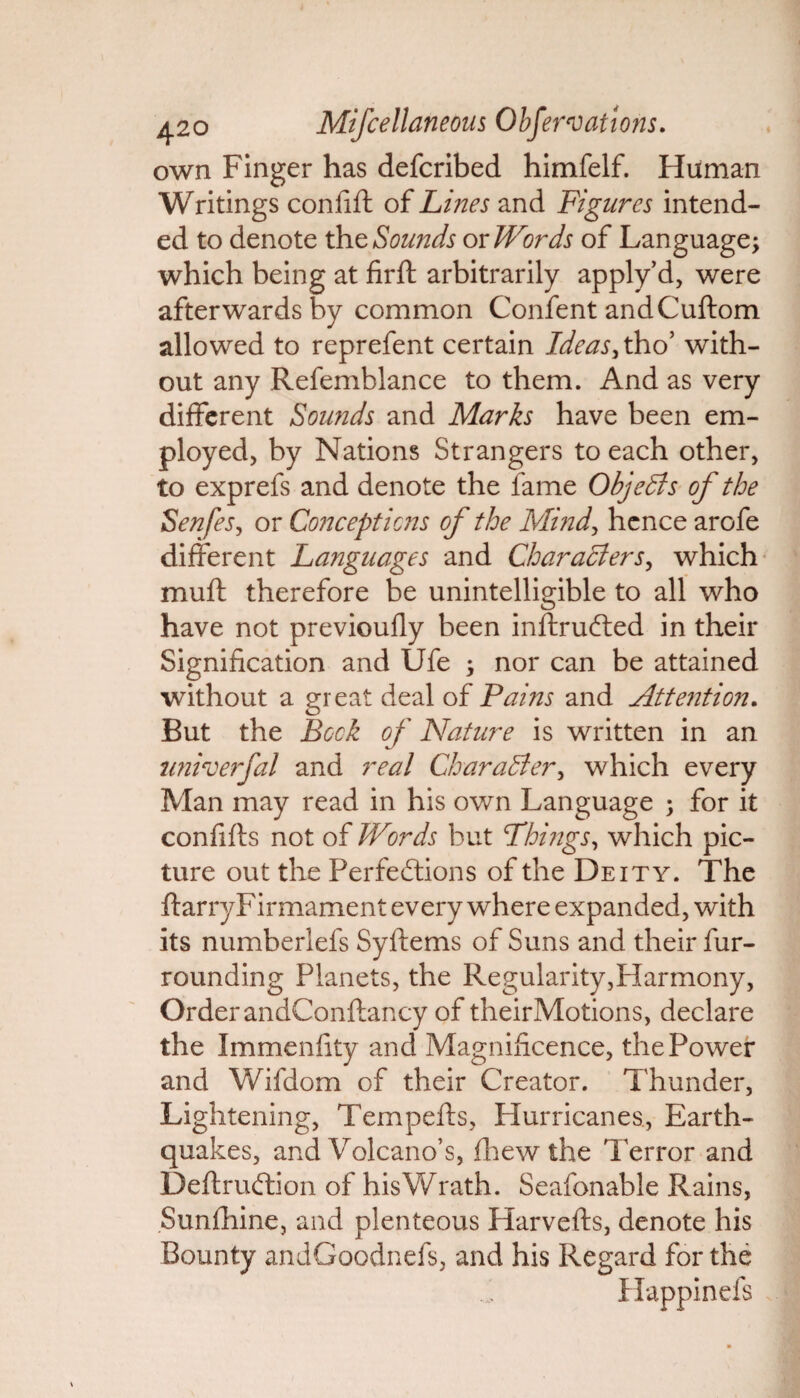 own Finger has defcribed himfelf. Human Writings confift of Lines and Figures intend¬ ed to denote the Sounds or Words of Language; which being at firft arbitrarily apply’d, were afterwards by common Confent andCuftom allowed to reprefent certain Ideas, tho’ with¬ out any Refemblance to them. And as very different Sounds and Marks have been em¬ ployed, by Nations Strangers to each other, to exprefs and denote the fame Objects of the Senfes, or Conceptions of the Mind, hence arofe different Languages and Characters, which muft therefore be unintelligible to all who have not previoufly been inftruCted in their Signification and Ufe ; nor can be attained without a great deal of Pains and Attention. But the Bock of Nature is written in an univerfal and real Character, which every Man may read in his own Language ; for it confifts not of Words but Things, which pic¬ ture out the Perfections of the Deity. The ftarryFirmament every where expanded, with its numberlefs Syftems of Suns and their fur¬ rounding Planets, the Regularity,Harmony, OrderandConftancy of theirMotions, declare the Immenfity and Magnificence, the Power and Wifdom of their Creator. Thunder, Lightening, Tempefts, Hurricanes, Earth¬ quakes, and Volcano’s, fhewthe Terror and Deftruftion of his Wrath. Seafonable Rains, Sunfhine, and plenteous Harvefts, denote his Bounty andGoodnefs, and his Regard for the Happinefs