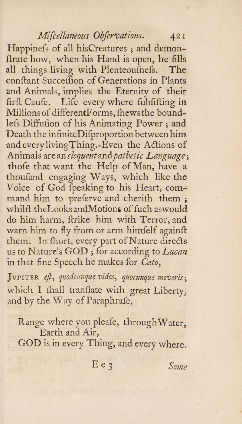 Happinefs of all hisCreatures ; and demon- ftrate how, when his Hand is open, he fills all things living with Plenteoufnefs. The conftant Succeflion of Generations in Plants and Animals, implies the Eternity of their firft Caufe. Life every where fubfifting in Millions of differentForms,fhewsthe hound- lefs Diffufion of his Animating Power ; and Death the infiniteDifproportion between him and every livingThing.-Even the Addons of Animals are an eloquent ^Apathetic Language; thofe that want the Help of Man, have a thoufand engaging Ways, which like the Voice of God fpeaking to his Heart, com¬ mand him to preferve and cherifh them ; whilft theLooksandMotions of fuch aswould do him harm, ftrike him with Terror, and warn him to fly from or arm himfelf againft them. In fhort, every part of Nature direds us to Nature's GOD ; for according to Lucan in that fine Speech he makes for Cato, Jupiter eft, quo dcimque vides, quocunque mover is \ which I fhall tranflate with great Liberty, and by the Way of Paraphrafe, Range where you pleafe, throughWater, Earth and Air, GOD is in every Thing, and every where, Ee3 Some