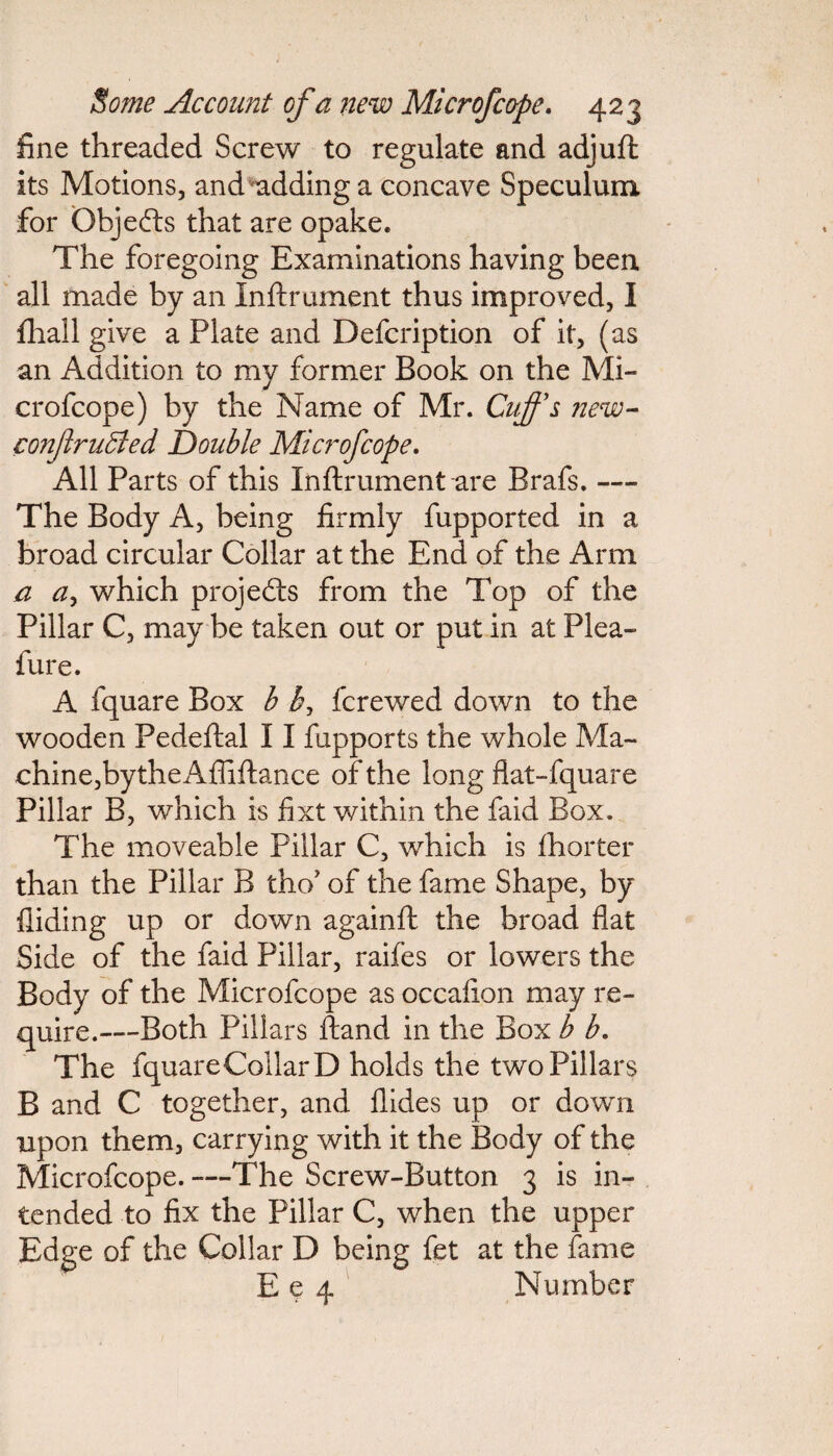 fine threaded Screw to regulate and adjuft its Motions, and adding a concave Speculum for Objefts that are opake. The foregoing Examinations having been all made by an Inftrument thus improved, I fliall give a Plate and Defcription of it, (as an Addition to my former Book on the Mi¬ crofcope) by the Name of Mr. Cuffs new- confrubied Double Microfcope. All Parts of this Inftrument are Brafs. — The Body A, being firmly fupported in a broad circular Collar at the End of the Arm a a, which projects from the Top of the Pillar C, may be taken out or put in at Plea- fur e. A fquare Box b b, fcrewed down to the wooden Pedeftal 11 fupports the whole Ma¬ chine, bythe Afliftance of the long flat-fquare Pillar B, which is fixt within the faid Box. The moveable Pillar C, which is fhorter than the Pillar B tho’ of the fame Shape, by Aiding up or down againft the broad flat Side of the faid Pillar, raifes or lowers the Body of the Microfcope as occafion may re¬ quire.—Both Pillars ftand in the Box b b. The fquareCollarD holds the two Pillars B and C together, and Hides up or down upon them, carrying with it the Body of the Microfcope. —The Screw-Button 3 is in¬ tended to fix the Pillar C, when the upper Edge of the Collar D being fet at the fame Ee 4 Number