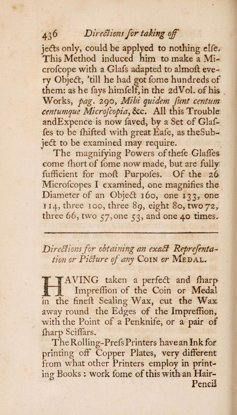 jefts only, could be applyed to nothing elfe. This Method induced him to make a Mi- crofcope with a Glafs adapted to almoft eve¬ ry Objeft, kill he had got fome hundreds of them: as he fays himfelf,in the 2dVol. of his Works, pag. 290, Mi hi quidem funt centum centumque Microfcopia, &c. All this Trouble andExpence is now faved, by a Set of Glaf- fes to be fhifted with great Eafe, as theSub- je6t to be examined may require. The magnifying Powers of thefe Glaffes come fhort of fome now made, but are fully fufficient for mart Furpoles. Of the 26 Microfcopes I examined, one magnifies the Diameter of an Objedt 160, one 133, one 114, three 100, three 89, eight 80, two 72, three 66, two 57,one 53, and one 40 times. Directions for obtaining an exaCl Reprefenta- tion or Picture oj any Coin or Medal. IAVING taken a perfect and fharp- Impreffion of the Coin or Medal in the fineft Sealing Wax, cut the Wax away round the Edges of the Impreffion, with the Point of a Penknife, or a pair of fharp Sciffars. The Rolling-Prefs Printers have an Ink for printing off Copper Plates, very different from what other Printers employ in print¬ ing Books; work fome of this with an Hair- Pencil