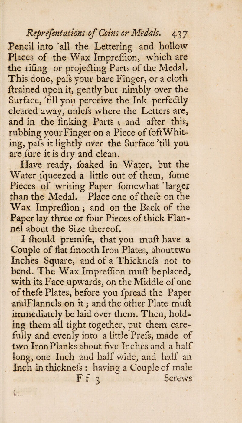 Pencil into 'all the Lettering and hollow Places of the Wax Impreffion, which are the riling or projecting Parts of the Medal. This done, pafs your bare Finger, or a cloth ftrained upon it, gently but nimbly over the Surface, ’till you perceive the Ink perfectly cleared away, unlefs where the Letters are, and in the finking Parts ; and after this, rubbing your Finger on a Piece of foftWhit¬ ing, pafs it lightly over the Surface ’till you are fure it is dry and clean. Have ready, foaked in Water, but the Water fqueezed a little out of them, fome Pieces of writing Paper fomewhat large? than the Medal. Place one of thele on the Wax Impreffion; and on the Back of the Paper lay three or four Pieces of thick Flan¬ nel about the Size thereof. I Ihould premife, that you muft have a Couple of flat fmooth Iron Plates, about two Inches Square, and of a Thicknefs not to bend. The Wax Impreffion muft be placed, with its Face upwards, on the Middle of one of thefe Plates, before you fpread the Paper andFlannels on it; and the other Plate muft immediately be laid over them. Then, hold¬ ing them all tight together, put them care¬ fully and evenly into a little Prefs, made of two Iron Planks about five Inches and a half long, one Inch and half wide, and half an Inch in thicknefs: having a Couple of male F f 3 Screwy i: -