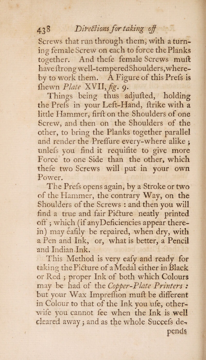 Screws that run through them, with a turn¬ ing female Screw on each to force the Planks together. And thefe female Screws muff: have ftrong well-tern peredShoulders, where¬ by to work them. A Figure of this Prefs is fhewn Plate XVII,y?g\ 9. Things being thus adjufted, holding the Prefs in your Left-Hand, ftrike with a little Hammer, firft on the Shoulders of one Screw, and then on the Shoulders of the other, to bring the Planks together parallel and render the Preflure every-where alike ; unlefs you find it requisite to give more Force to one Side than the other, which thefe two Screws will put in your own Power. The Prefs opens again, by a Stroke or two of the Hammer, the contrary Way, on the Shoulders of the Screws : and then you will find a true and fair Picture neatly printed off'; which (if anyDeficiencies appear there¬ in) may eafily be repaired, when dry, with a Pen and Ink, or, what is better, a Pencil and Indian Ink. This Method is very eafy and ready for taking the Picture of aMedal either in Black or Red ; proper Ink of both which Colours may be had of the Cop per-Plate Printers : but your Wax Impreffion muff be different in Colour to that of the Ink you ufe, other- wife you cannot fee when the Ink is well cleared away 5 and as the whole Succefs de¬ pends!