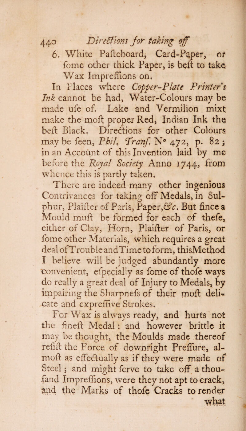 6. White Pafteboard, Card-Pgper, or fome other thick Paper, is beft to take. Wax Impreffions on. In Places where Copper-Plate Printers Ink cannot be had, Water-Colours may be made ufe of. Lake and Vermilion mixt make the mod proper Red, Indian Ink the beft Black. Directions for other Colours maybe feen, Phil\ TranJ,\ N° 472, p. 82; in an Account of this Invention laid by me before the Royal Society Anno 1744, from whence this is partly taken. There are indeed many other ingenious Contrivances for taking off Medals, in Sul¬ phur, Plaifter of Paris, Paper,&c. But iince a Mould muft be formed for each of thefe, either of Clay, Horn, Plaifter of Paris, or fome other Materials, which requires a great deal ofTrouble andTime to form, thisMethod I believe will be judged abundantly more convenient, efpecially as fome of thofe ways do really a great deal of Injury to Medals, by impairing the Sharpnefs of their moft deJL cate and exprefiive Strokes. For Wax is always ready, and hurts not the fin eft Medal: and however brittle it may be thought, the Moulds made thereof refift the Force of downright Preffure, al- moft as effectually as if they were made of Steel; and might ferve to take off a thou¬ sand Impreffions, were they not apt to crack, and the Marks of thofe Cracks to render what