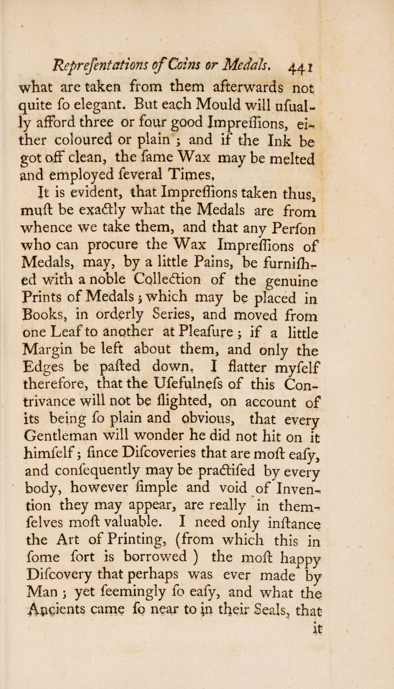 I Reprefentations of Coins or Medals. 44x what are taken from them afterwards not quite fo elegant. But each Mould will ufual- ly afford three or four good Impreffions, ei¬ ther coloured or plain ; and if the Ink be got off clean, the fame Wax may be melted and employed feveral Times, It is evident, that Impreffions taken thus, mull be exaftly what the Medals are from whence we take them, and that any Perfon who can procure the Wax Impreffions of Medals, may, by a little Pains, be furnilh- ed with a noble Collection of the genuine Prints of Medals $ which may be placed in Books, in orderly Series, and moved from one Leaf to another at Pleafure ; if a little Margin be left about them, and only the Edges be palled down, I flatter myfelf therefore, that the Ufefulnefs of this Con¬ trivance will not be flighted, on account of its being fo plain and obvious, that every Gentleman will wonder he did not hit on it himfelf; fmce Difcoveries that are moll eafy, and confequently may be pradtifed by every body, however Ample and void of Inven¬ tion they may appear, are really in them- felves moll valuable. I need only inftance the Art of Printing, (from which this in fome fort is borrowed ) the moll happy Difcovery that perhaps was ever made by Man y yet feemingly fo eafy, and what the Auoients came fo near to \n their Seals, that it