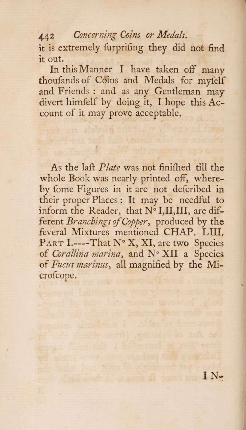 442 Concerning Coins or Medals. it is extremely furprifing they did not find it out. In this Manner I have taken off many thoufands of Coins and Medals for myfelf and Friends : and as any Gentleman may divert himfelf by doing it, I hope this Ac¬ count of it may prove acceptable. As the laft Plate was not finifhed till the whole Book was nearly printed off, where¬ by fome Figures in it are not defcribed in their proper Places : It may be needful to inform the Reader, that N° I,II,III, are dif¬ ferent Branchings of Copper, produced by the feveral Mixtures mentioned CHAP. LIII. Part I.-That N° X, XI, are two Species of Corallina marina, and N° XII a Species of Fucus mari72usy all magnified by the Mi- crofcope. IN-