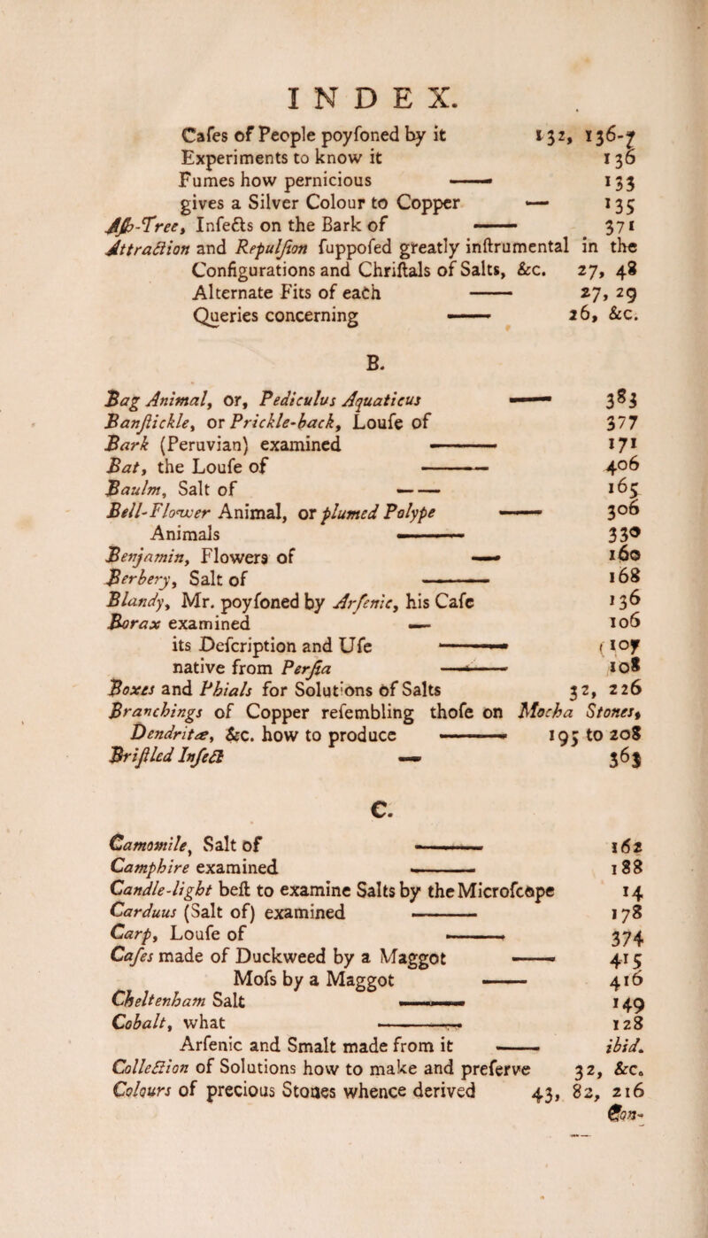 Cafes of People poyfoned by it 132, 136-^r Experiments to know it 136 Fumes how pernicious —— 133 gives a Silver Colour to Copper — 135 JJb-Tree, Infe&s on the Bark of — 37* Attraction and Repuljion fuppofed greatly inftrumental in the Configurations and Chriftals of Salts, &c. 27, 48 Alternate Fits of each - 27, 29 Queries concerning — 26, &c. B. Bag Animal, or, Pedt cuius Aquatic us Banjiickle, or Prickle-back, Loufe of Bark (Peruvian) examined - Bat, the Loufe of — Baulm, Salt of — Bell-Flower Animal, ox plumed Polype Animals — Benjamin, Flowers of Berbery, Salt of Bland)\ Mr. poyfoned by Arfenic, his Cafe Borax examined — its Defcription and Ufe —■ native from Perjta Boxes and Phials for Solut-ons of Salts Branchings of Copper refembling thofe on Dendrite, &c. how to produce -- Brifiled InfeCl —- - 3*3 377 I7i 406 i65 — 306 330 160 168 136 106 (10 y IQ* 32, 226 Mocha Stonest 195 to 20* 36J C. Camomile, Salt of -——- 162 Camphire examined .— 188 Candle-light bell to examine Salts by theMicrofcope 14 Carduus (Salt of) examined — - 178 Carpf Loufe of --- 374 Cafes made of Duckweed by a Maggot — 415 Mofs by a Maggot -- 416 Cheltenham Salt .. . m.. ■■■ 149 Cobalt, what ► • -■ ■ 128 Arfenic and Smalt made from it ——— ibid. Collection of Solutions how to make and preferve 32, &c„ Colours of precious Stones whence derived 43, 82, 216 Con-