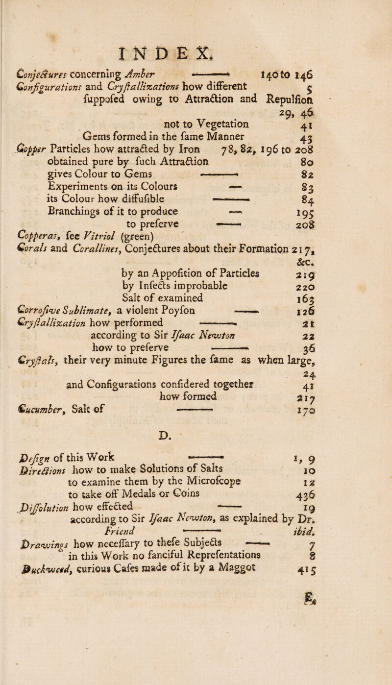 ConjeBures concerning Amber ■ — * 14010146 Configurations and Cry ft a llizations how different £ fuppofed owing to Attraction and Repulfioft 29» 4^ not to Vegetation 41 Gems formed in the fame Manner 43 Copper Particles how attracted by Iron 78, 82, 196 to 208 obtained pure by fuch Attraction 80 gives Colour to Gems ———• 82 Experiments on its Colours its Colour how diffufible Branchings of it to produce 193 to preferve —— 20§ Copperas, fee Vitriol (green) Corals and Corallines, Conjectures about their Formation 217, &c. by an Apportion of Particles by InfeCts improbable Salt of examined Corrofiqje Sublimatet a violent Poyfon — Cry ft alligation how performed according to Sir Ifaac Newton how to preferve 219 220 165 126 21 22 36 Cry flats, their very minute Figures the fame as when large 24 and Configurations confidered together how formed Cucumber, Salt of —- 41 217 *7° D. Defign of this Work -.. 1, 9 Gt ire Si ions how to make Solutions of Salts IO to examine them by the Microfcope 12 to take off Medals or Coins 436 ,J)iJfolution how effected - 19 according to Sir Ifaac Newton, as explained by Dr. Friend ———— ibid* ^drawings how neceffary to thefe SubieCts ——— 7  in this Work no fanciful Reprefentations 8 duckweed, curious Cafes made of it by a Maggot 41 £ &