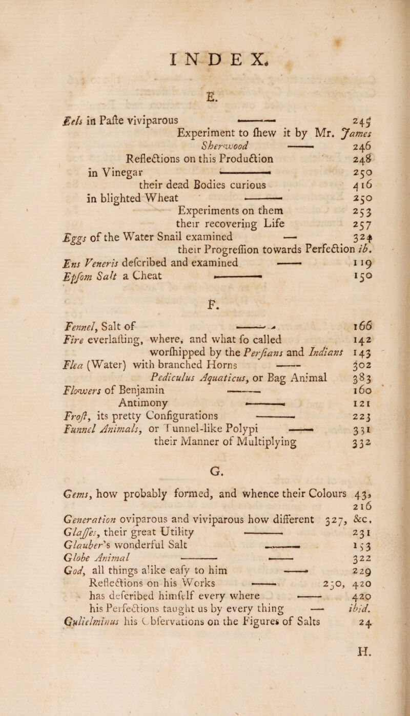 E. Eels in Pafte viviparous ——— 24^ Experiment to (hew it by Mr. James Sherwood — 246 Reflexions on this Production 24$ in Vinegar « ■■ — 250 their dead Bodies curious 4 16 in blighted Wheat -— 250 Experiments on them 253 their recovering Life 257 Eggs of the Water Snail examined — 324 their Progrefiion towards Perfection ib. Ens Veneris defcribed and examined - 119 Epfom Salt a Cheat » ■■ 150 F. Fennel, Salt of 166 Fire everlalting, where, and what fo called 142 worfhipped by the Perfians and Indians 143 Flea (Water) with branched Horns - 302 Pediculus Aquations, or Bag Animal 383 Flowers of Benjamin -— 160 Antimony - -. 121 Froft, its pretty Configurations --- 223 Funnel Animals, or f unnel-like Polypi — 331 their Manner of Multiplying 332 G. Gems, how probably formed, and whence their Colours 43* 216 Generation oviparous and viviparous how different 327, &c, Glajfes, their great Utility -- 231 Glaubers wonderful Salt -— 133 Globe Animal - -- 322 God, all things alike eafy to him -- 229 RefleXions on his Works - 230, 420 has defcribed himfelf every where -- 420 his PerfeXions taught us by every thing — ibid, Gulielminus his Cbfervations on the Figures of Salts 24 H. \