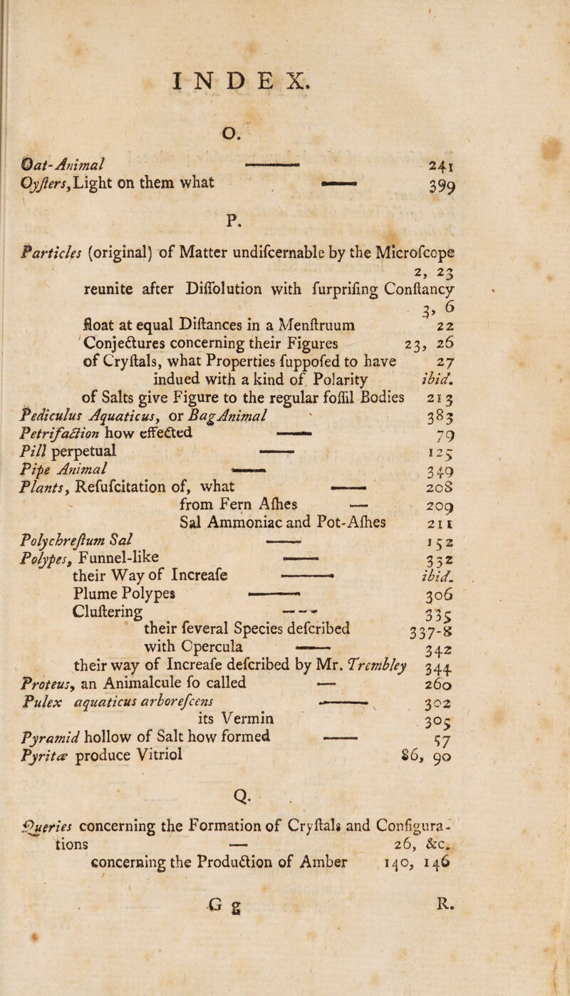 I INDEX, o. Oat- Animal Oyjiers, Light on them what 241 399 P. Particles (original) of Matter undifcernable by the Microfcope 2, 23 reunite after DiiTolution with furpriftng Conftancy 6 float at equal Diftances in a Menftruum 2 2 Conjectures concerning their Figures 23, 26 of Cryftals, what Properties fuppofed to have 27 indued with a kind of, Polarity ibid. of Salts give Figure to the regular foflil Bodies Pediculus Aquaticus, or BagAnimal Petrifaction how effected Pill perpetual — Pipe Animal Plants, Refufcitation of, what from Fern Allies — Sal Ammoniac and Pot-Aihes Polychrefum Sal - Polypes, F unnel-like --- their Way of Increafe -- Plume Polypes —-—• Cluttering their feveral Species defcribed with Cpercula — ■ their way of Increafe defcribed by Mr. Prcmbley 344. 21 Z 383 79 125 349 20S 209 211 152 332 ibid_ 3°6 335 337-* 342 Proteus, an Animalcule fo called Pulex aquaticus arborefcens its Vermin Pyramid hollow of Salt how formed Pyrites produce Vitriol 260 302 305 , 57 86, 90 Q. Queries concerning the Formation of Cryftals and Configura¬ tions — 26, &c. concerning the Production of Amber 1 4 o, 1 G S R.