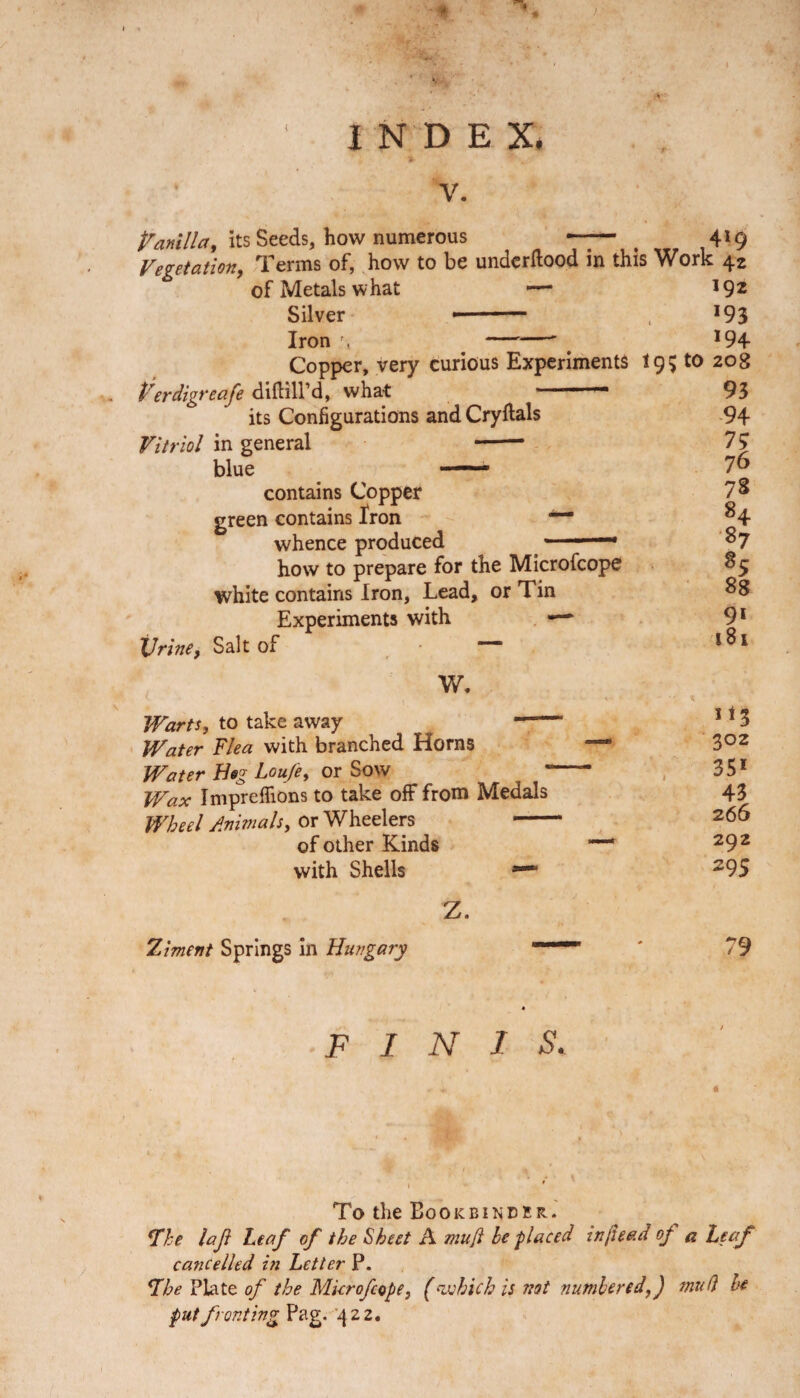 ‘ INDEX. *• '** , V. Vanilla, its Seeds, how numerous —- Vegetation, Terms of, how to be underftood in this of Metals what -—* Silver * 1 ■ — Iron \ -' Copper, very curious Experiments t Verdigreafe diflill’d, what ~~ its Configurations and Cryflals Vitriol in general -- blue — contains Copper green contains Iron whence produced how to prepare for the Microfcope white contains Iron, Lead, or Tin Experiments with —- Vrine, Salt of W. Warts, to take away -- Water Flea with branched Horns —* Water Beg Lou/e, or Sow Wax Impreflions to take off from Medals Wheel Animals, or Wheelers - of other Kinds —* with Shells *-* 419 Work 42 192 193 194 95 to 208 93 94 73 76 7S H 87 o5 88 91 181 Ji3 302 351 43 266 292 295 Z. Ziment Springs in Hungary FINIS. To the Bookbinder. The laji Leaf of the Sheet A mu[i he -placed inftead of a Leaf cancelled in Letter P. 71 he Plate of the Microfcope, (which is not numbered,) mud he put fronting Pag. 422.