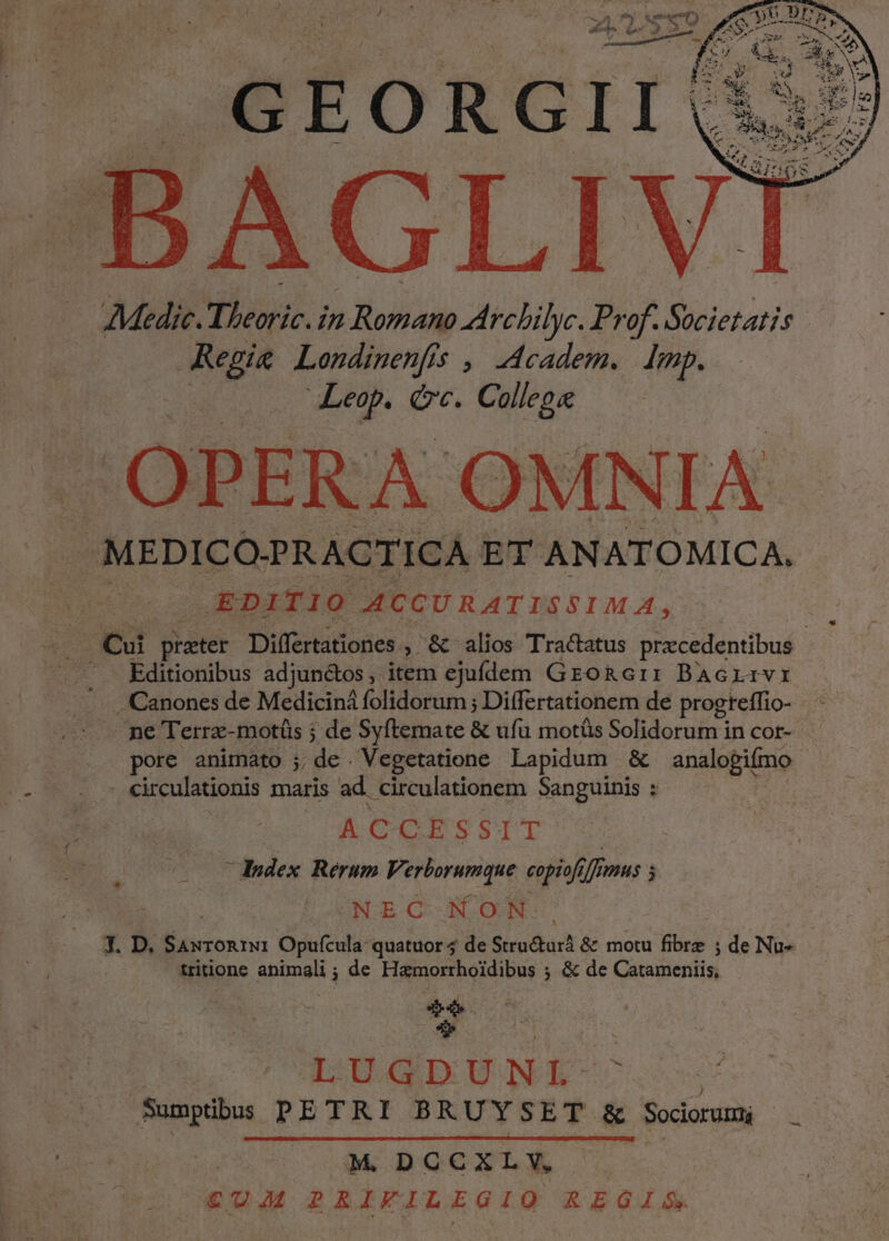 vA PER A OMN IA | MEDICO-PRACTICA ET ANATOMICA, EDITIO A4CGURATISSIMA, . Cui reti Differtationes. , &amp; alios Tractatus pracedentibus Editionibus adjundtos ,. item s ejufdem GroRcii BAGLIVI Canones de Mediciná folidorum ; Differtationem de progteffio- ci ne Terrz-motüs ; de Syftemate &amp; ufu motüs Solidorum in cor- pore animato ;, de . Vegetatione Lapidum &amp; analogifmo . circulationis maris ad circulationem Sanguinis : ACCE SSTT dedex Rerum Verborumque copiofi ff df Hs s NEC XON X T. D. CM Opufcula- quatuor 4 de Stru&amp;urà &amp; motu fibre ; de Nu- tritione ec : de Hamorrhoidibus ; &amp; de Catexiertils) »4 : ; DEN Sumptibus PETRI BRUYSET &amp; Sociorum D CAM DOCOLEK .- €UM RRIFILEGIQ REGIS