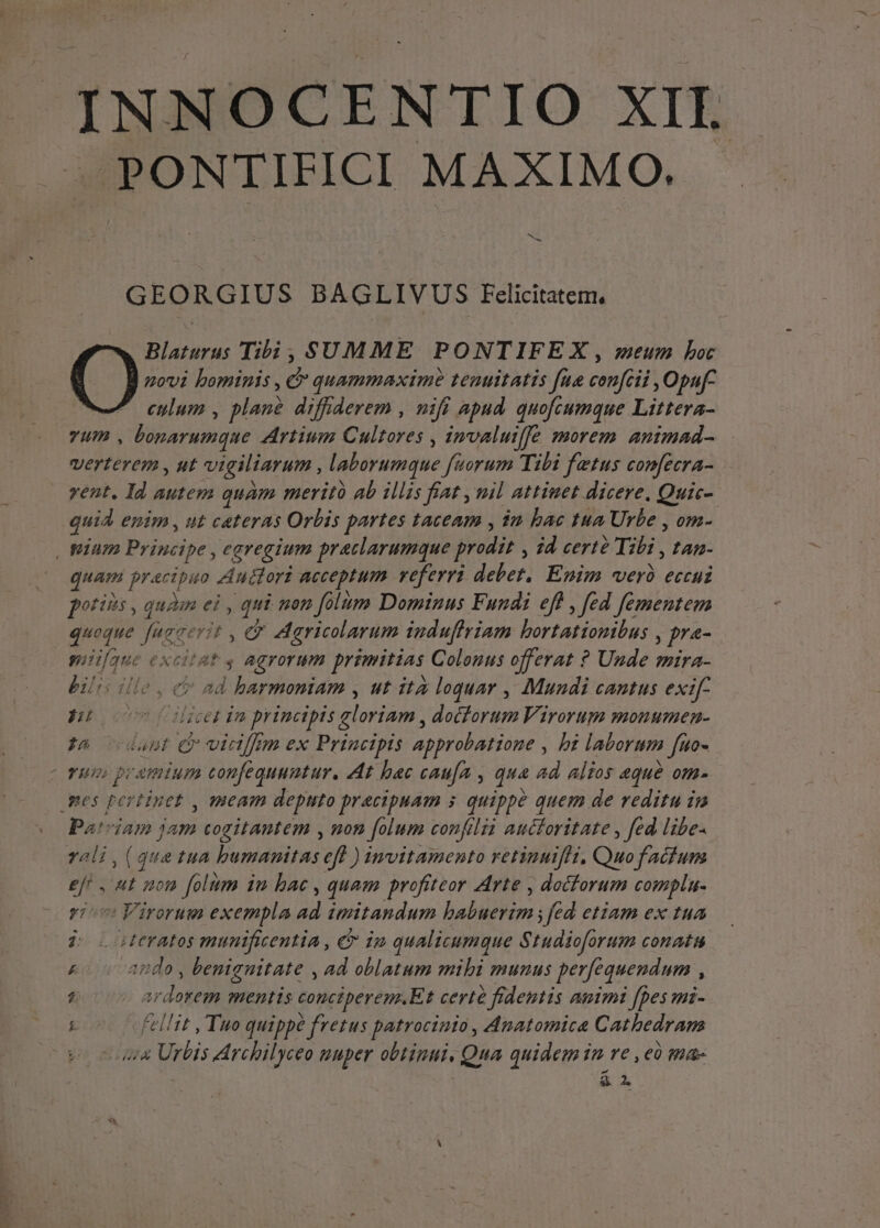 PONTIFICI MAXIMO. ^. - GEORGIUS BAGLIVUS Eelicitatem, Blaturus Tibi, SUMME PONTIFE X , meum bot movi bominis , &amp; quammaximé teuuitatis fue conféii ,Opaf- culum , plane difrderem , nifi apud. quofcumque Littera- vum , bonarumque Artium Cultores , invaluiffe morem animad- verterem , ut vigiliarum , laborumque fuorum Tibi fetus comfecra- vent. Id autem quam merito ab illis fiat , nil attinet dicere. Quic-. quid enim , ut ceteras Orbis partes taceam , im bae tua Urbe , om- quam pracipuo Audtori acceptum veferri debet, Enim verà eccui potits , quàm ei , qui non folum Dominus Fundi eff , fed fementem mii[que excitat 4 agrorum primitias Colonus offerat ? Unde mira- bili ille , cv ad harmoniam , ut ità loquar , Mundi cantus exif- guo 000 Cilicet dm principis gloriam , docforum Virorum monumen- t&amp; dant ey vidiffim ex Principis approbatione , bi laborum fuo- Pa!7iam jam cogitantem , nom folum confilia auctoritate , fed libe- vali , (que tua bumamitas efl ) imvitamento retinuifh, Quo factum eft , ut mon folum iu bac , quam profiteor Arte , docforum complu- rio Virorum exempla ad imitandum babuerim ; fed etiam ex tua jo oteratos munificentia , &amp; im qualicumque Studioforum conatu £« cando, benignitate , ad oblatum mibi munus perfequendum , 7 ardorem mentis conciperem.Et certe fidentis animi [pes mi- : Fellit , Tuo quippé fretus patrocinio , Anatomica Cathedram ua Urbis Archilyceo puper obtipui. Qua quidem in re , eà fas