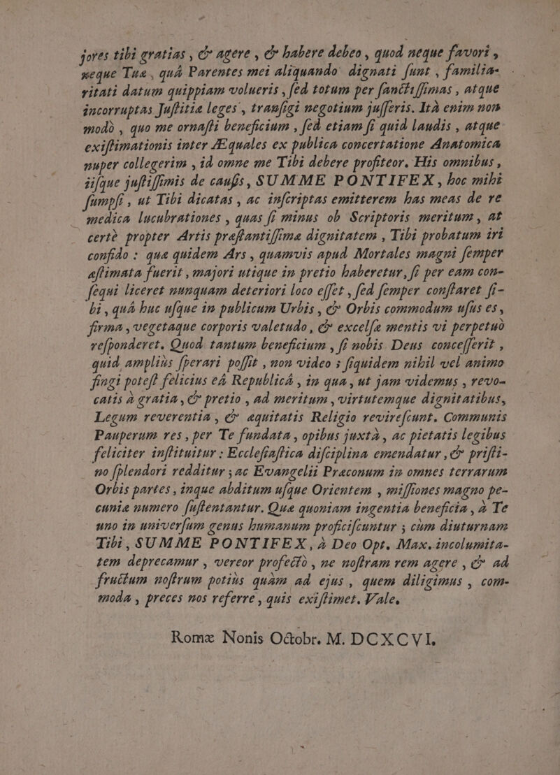 fores tili eratias , C Agere , e» babere debeo i quod aeque favori , | ueque Tua , quA Parentes mei aliquando. dignati [unt , familia-.—. vitati datum quippiam volueris , [ed totum per fancfiffumas , atque. jncorruptas Juflitia leges , traufigi negotium ju[feris. Ità enim non modà , quo me ornafli beneficium , fed etiam fi quid laudis , atque exiflimationis inter JEquales ex publica concertatione Anatomica nuper collegerim , id omne me Tibi debere profiteor. His omnibus , üfque juftifrmis de caufs, SUMME PONTIFEX, boc sibi fumpf , ut Tibi dicatas , ac infiriptas emitterem has meas de ve medica lucubrationes , quas ff minus ob. Scriptoris meritum , at cert propter Artis preffantifma dignitatem , Tzbi probatum iri confido : qua quidem Ars , quamvis apud Mortales magni femper «efhimata fuerit , majori utique 1m pretio haberetur, ff per eam con- fequi liceret numquam deteriori loco effet , fed femper conffaret. fi- bi , quá buc ufque im publicum Urbis , &amp; Orbis commodum ufus es , firma , vegetaque corporis valetudo , &amp; excel[e mentis vi perpetuo ve[ponderet. Quod. tantum beneficium , ff nobis Deus. couce[ferit , quid, amplius [perari poffit , non video s fiquidem nihil vel amimo fingi potefh felicius e&amp; Republicá , im qua , ut jam videmus , revo- catis à aatia , C pretio , ad meritum , virtutemque dignitatibus, Legum reverentia , &amp; aquitatis Religio revirefiunt. Communis Pauperum ves , per Te fundata , opibus juxtà , ac pietatis legibus feliciter inflituitur : Ecclefiaflica difciplina emendatur , cr priffi- go [plendori redditur ;ac Evangelii Praconum im omnes terrarum Orbis partes , inque abditum ufque Orientem , mifflomes magno pe- eunia numero [uffentantur. Qua quoniam ingentia beneficia , a Te | uno in uumver[um genus bumanum profici[euntur y cum diuturnam Iii, SUMME PONTIFEX, 2 Deo Opt. Max. incolumita- tem. deprecamur , vereor profecto , ne moflram rem agere , C ad fructum nofirum potius quam ad. ejus , quem diligimus , com- moda , preces mos referre , quis exiflimet. Vale,