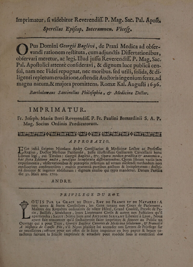 IÍmprimatut, fi videbitur Reverendif. P. Mag. Sac, Pal. Apoft, Sperellus. Epifcop, Interamuenm, Vicefz. - Pus Domini Georgii Baglivi, de Praxi Medica ad obfer- vandi rationem reftituta, cumadjunctis Differtationibus, obfervari meretur, ac legi. Illud juffu Reverendiff. P. Mag. Sac. Pal. Apoftolici attente confideravi , &amp; dignum luce publicá cen- .. fui, nam nec Fidei repugnat, nec moribus, fed utili, (olida, &amp; di- ligenti repletum eruditione,oftendit Au&amp;torisingenium ferax,ad magna natum,&amp; majora promittens. Roma Kal. Augulti 1696. Bartholomaeus Sántznellus Philofophie » €&amp; Medicine Dottor. IMPRIMATUR. Fr. Jofeph: Maria Berti Reverendiff. P. Fr. Paulini Bernardinii S, A. P, Mag. Socius Ordinis Predicatorum. Ue! : V GRIS OERETSERTI CIE T3 ACISECTSALEI PATISICCTSRUTSE APPROBATIO. ES? infrà fcriptus Nicolaus Andry Confiliarius &amp; Medicine Lector ac Profeffor Regius , Do&amp;or Medicus Parifienfis , yuffu illuftriffimi Galliarum Cancellarii hunc Librum legi , cui Titulus: Georgz Baglivi , €?'c. Opera medico-prattica €? anatomica , bác fexta Editione aucta , novi[que locupletata, differtationibus. Quem librum variis jam experimentis , obfervationibus &amp; praeceptis refertum ad veram medendi methodum non mediocriter conferentibus : multis praeterea. partibus auctum &amp; locupletatum : do&amp;ri- ná denique &amp; ingenio abfolutum : dignum cenfeo qui typis mandetur, Datum Parifiig die 3o. Maii ann. 1703. ; us ANTD OX, m MR D pt i i RD UNE RUSQUEENERDCERVRDCTERU ID CDU PRIPFPRLEGE DU RE- OUIS Pan LA Gnacr pr Dirzu, Rev pre FRANCE ET DE NAVARRE*:* Á nos amez &amp; feaux Confeillers , les Gens tenans nos Cours de Parlement, Maitres des Requétes ordinaires de nótre Hótel, Grand Confeil, Prevót de Pa- ris, Baillifs ,' Sénéchaux , leurs Lieutenans Ctvils &amp; autres nos Juíticiers qu'il apartiendra ; SALUT : NOtre bien amé ANTOINE SER vANT Libraire à Lyon , Nous ayant fait remontrer qu'il fouhaiteroit faire imprimer &amp; donner au Public un Ouvrage qui a pour Titre, Georg:; Baglivi Canones de Medicina [olidorum , € Franci[ct .A Moftazo de Caufis Piis, s'il Nous plaifoit lui accorder nos Lettres de Privilege fur ce neceffaires ; offrant pour cet effet de le faire imprimer en bon papier &amp; beaux ca- ra&amp;eres fuivant la Feuille imprimée &amp; attachée pour modele fous le contreícel dee