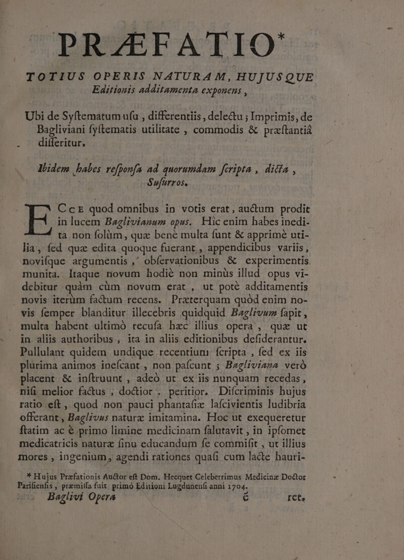 TOTIUS OPERIS NATURAM, HUJUSQUE Editionis additamenta exponens , Ubi de Syftematum ufu , differentiis , dele&amp;u ; Imprimis, de Bagliviani fy(tematis utilitate , commodis &amp; praftantiá differitur. llidem habes refponfa ad quorumdam fcripta ,. ditta , | Sufurros. CcE quod omnibus in votis erat, auctum prodit in lucem Baglzvianum opus. Hic enim habes inedi- ta non folüim, quz bene multa funt &amp; apprimé uti- lia, fed quz edita quoque fuerant, appendicibus variis, novifque argumentis ,' obíervationibus &amp; experimentis munita. Itaque novum hodié non minüs illud opus vi- debitur quàm cüm novum erat , ut poté additamentis novis iterüm factum recens. Praterquam quód enim no- multa habent ultimó recufa hac ilius opera , quz ut in aliis authoribus , ita in aliis editionibus defiderantur. Pullulant quidem undique recentium: fcripta , fed ex iis plurima animos ineícant , non paícunt ; Bzgliviaza veró placent &amp; infítruunt , adeó, ut ex iis nunquam recedas, ni(i melior fa&amp;us ; doctior . peritior. Difcriminis hujus ratio eft , quod non pauci phanta(ix lafcivientis ludibria offerant , Baglivus natura: imitamina. Hoc ut exequeretur ftatim ac € primo limine medicinam falutavit , in ipforet medicatricis natura finu educandum fe commifit , ut illius mores , ingenium , agendi rationes quafi cum lacte hauri- * Hujus Prafationis Au&amp;or eft Dom. Hecquet Celeberrimus Medicinz Doctor Parifienfis , premitfa fuit. primo Editioni Lugdunenfi anni 1704. Baglivi Opera € ret.