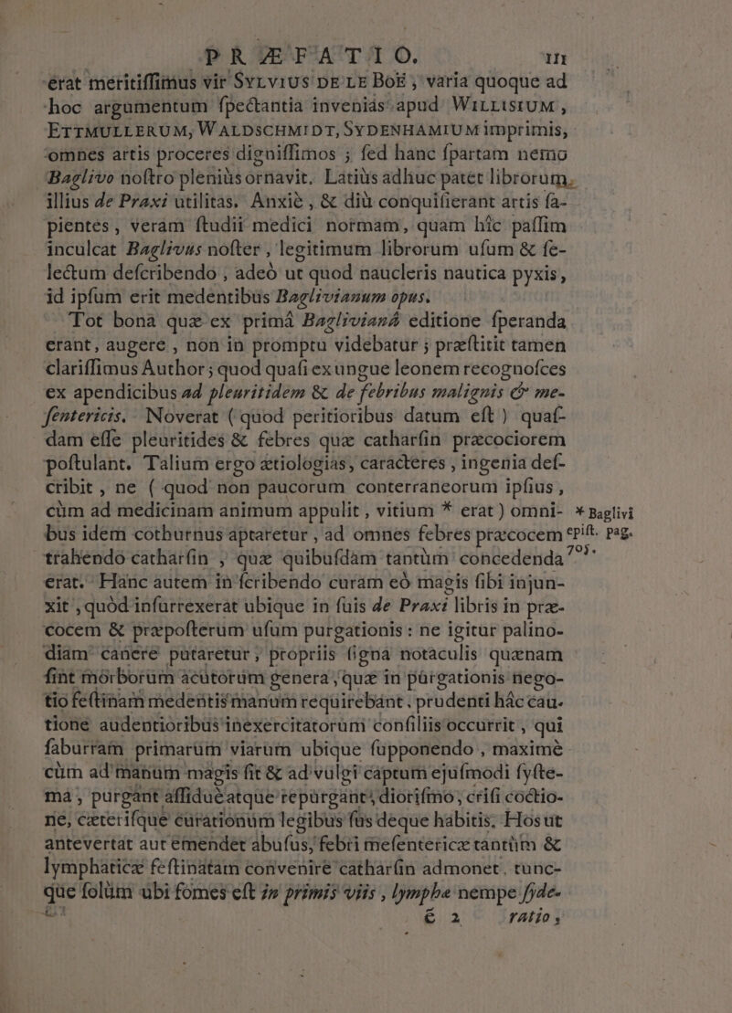 érat meritiffimus vir SyLviUs DE LE Bog , varia quoque ad hoc argumentum fpectantia invenias: dpud WiILLISIUM , ETTMULLERUM,W ALDSCHMIDT, SYDENHAMIUM imprimis, - omnes artis proceres. digniffimos ; fed hanc fpartam nemo Baelivo noftro pleniàsornavit. Latiüs adliuc patet librorum, illius e Przx: utilitas. Anxié , &amp; diu conquifierant artis fa- pientes, veram ftudii medici normam, quam hic paffim inculcat Baelivus nofter , legitimum librorum ufum &amp; fe- lectum defcribendo , adeó ut t quod naucleris nautica pyxis, id ipfum erit medentibüs Baelzviazum opus. Tot bona quz ex primá Bagliviasá editione fperanda erant, augere , non in promptu videbatur ; pra'ftitit tamen clariffimus Author; quod quafi ex ungue leonem recognofces ex apendicibus a4 pleuritidem &amp; de febribus malignis &amp; me- fentericis. --Noverat ( quod peritioribus datum eft ) quat- dam effe pleuritides &amp; febres qua catharfin precociorem poftulant. Talium ergo &amp;tiologias, caracteres , ingenia def- cribit , ne ( quod non paucorum conterraneorum ipfius , cüm ad medicinam animum appulit, vitium * erat) omni- * Baglivi bus idem cotburnus aptaretur , ad omnes febres praecocem iip; pag. trahendo catharfin ; quz quibufdam tantüm concedenda ^^ erat.- Hanc autem in fcribendo curam eó magis fibi injun- xit , quod infurrexerat ubique in fuis de Prax: i libris pra- cocem &amp; prapofterum ufum purgationis : ne igitur palino- diam canere putaretur; propriis (igna notaculis quznam fint mórborüm acütorüm genera qua in párgationis nego- tio fe(tinam medentismanum requirebánt . prudenti hác cau. tione audentioribus inexercitatorum confiliis occurrit , qui faburram primarum viarum ubique fupponendo , maximé cüm ad' manum magis fit &amp; ad'vulgi captum ejufmodi fyfte- má, purgant affidu&amp;atque repürgant: diorifmmo; crifi coctio- ne, bed curationum legibus fus deque habitis, Hosut antevertat aut emendet abufus, febii rnefentericz tantütm &amp; lymphaticz feftinatam convenire cathar(in admonet, tunc- de folütm ubi fomes eft 7» primis viis , Iympbe nempe fjde- € 2 YAÍT0 , L2