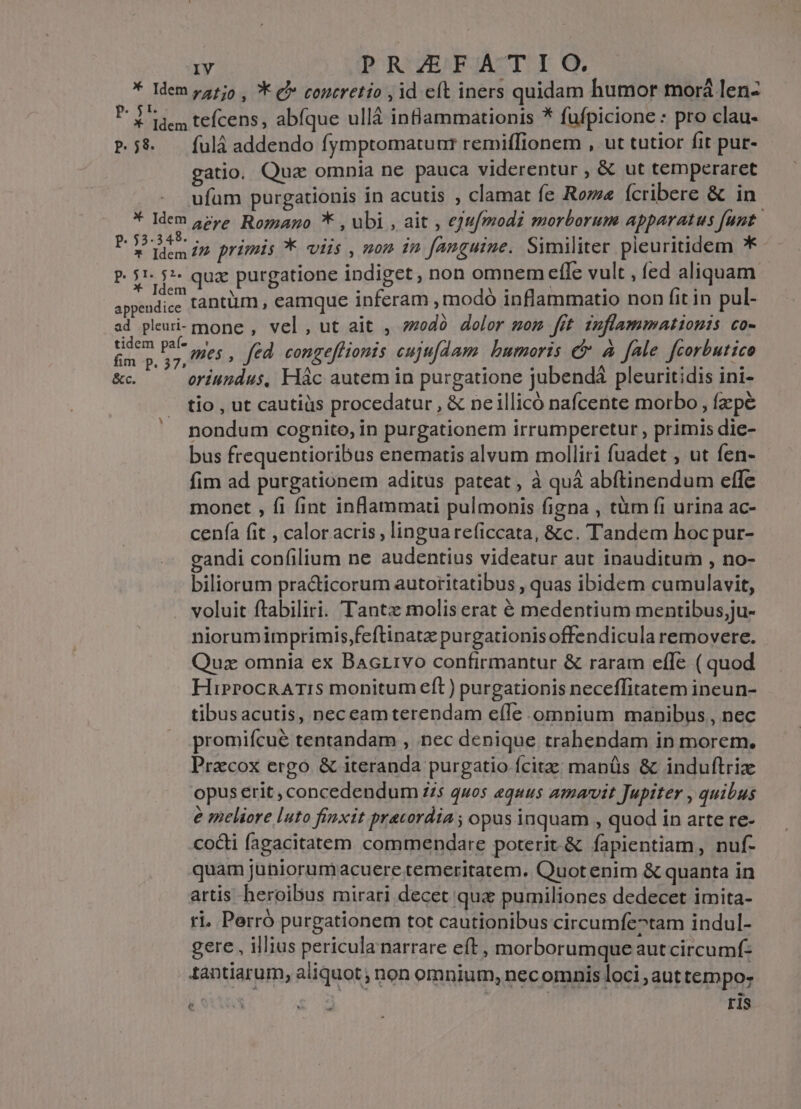 * Idem pz15o , K ej» contretio , id eft iners quidam humor tmorá len- Piden tefcens, abfque ullà inBammationis * fufpicione : pro clau- P8. —fulá addendo fymptomatuur remiffionem , ut tutior fit pur- gatio. Quz omnia ne pauca viderentur , &amp; ut temperaret ufüm purgationis in acutis , clamat fe Rome Ícribere &amp; in * Idem 5zpe. Roz;ago * , ubi , ait , e]u/modi morborum apparatus funt J Lig in primis * viis , non in fanguine. Similiter pieuritidem * P. $1. $*- qua purgatione indiget , non omnem efle vult , fed aliquam siii tantüm , eamque inferam ,modó inflammatio non fit in pul- ad pleui-mone , vel, ut ait , »zodà dolor mom fit inflammationis co- Pus T : fed congeffionis cujufdam bumoris e A fale feorbutico &amp;c — oriundus, Hác autem in purgatione jubendá pleuritidis ini- tio , ut cautiüs procedatur , &amp; ne illicó nafcente morbo , fpe nondum cognito, in purgationem irrumperetur , primis die- bus frequentioribus enematis alvum molliri fuadet , ut fen- fim ad purgationem aditus pateat, à quà abftinendum effe monet , fi fint inflammati pulmonis figna , tüm fi urina ac- cenfa fit , calor acris , lingua reficcata, &amp;c. Tandem hoc pur- gandi confilium ne audentius videatur aut inauditum , no- biliorum practicorum autoritatibus , quas ibidem cumulavit, voluit ftabiliri. Tantz molis erat é medentium mentibus,;ju- niorumimprimis,feftinatz purgationis offendicula removere. Quz omnia ex Bacrivo confirmantur &amp; raram efle ( quod HiprocRArTIs monitum eft) purgationis neceffitatem ineun- tibusacutis, neceamterendam e(le omnium manibus , nec promifcué tentandam , nec denique trahendam in morem. Pracox ergo &amp; iteranda purgatio fcitae manüs &amp; induftriz opus erit , concedendum 7/5 quos equus amavit Jupiter , quibus e meliore luto finxit precordia ; opus inquam , quod in arte re- codi fagacitatem commendare poterit.&amp; fapientiam, nuf- quam juhiorumacuere temeritatem. Quot enim &amp; quanta in artis heroibus mirari decet qua pumiliones dedecet imita- ri, Perró purgationem tot cautionibus circumfe^tam indul- gere , illius pericula narrare eft , morborumque aut circumf: tantiarum, aliquot ; non omnium, nec omnis loci , aut tempo: c A £$ X F1S