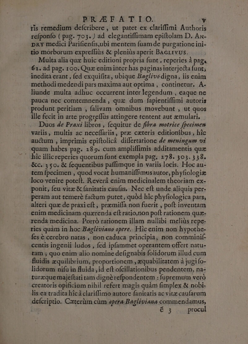 ris remedium defcribere , ut patet ex clariffimi Authoris refponfo ( pag. 705. ) ad elegantiffimam epiítolam D. Ax- DRY medici Parifienfisubi mentem fuam de purgatione ini- tio morborum expreffiüs &amp; pleniüs aperit Bacrrvus. . Multa alia qux huic editioni propria funt , reperies à pag« 61. ad pag. 100. Qux enim inter has paginas interjecta funt; inedita erant , fed exquifita , ubique Bag/;vé digna, iis enim methodi medendi pars maxima aut optima , continetur. A- liunde multa adhuc occurrent inter legendum , eaque ne pauca nec comtemnenda , qux dum fapientiffimi autoris produnt peritiam , falivam omnibus movebunt , ut quos ille fecit in arte progre(fus attingere tentent aut &amp;emulari. Duos 4e Praxi libros , fequitur de ffhra motrice fpecimen variis, multis ac neceffariis, prz ceteris editionibus, hic auctum , imprimis epiftolicá diífertatione de memingum vi quam habes pag. 289. cum ampliffimis additamentis quz - hic illicreperies quorum funt exempla pag. 278. 305. 558. &amp;c. 5 50. &amp; fequentibus paffimque in variis locis. Hoc au- tem fpecimen , quod vocat humaniffimusautor, phyfiologiz loco venire poteft. Revera enim medicipalem theoriam ex- ponit, feu vitz &amp; (anitatis caufas. Nec eft unde aliquis per- peram aut temere factum putet, quód hic phyfiologica pars, alteri qua de praxi eft praemiífa non fuerit , poft inventam enim medicinam quazrenda eft ratio,non poft rationem quz- renda medicina.: Porró rationem illam nullibi melius repe: ries quàm in hoc Bagliviazo opere. Hic enim non hypothe- fes € cerebro natas , non caduca principia, non comminif- centis ingenii ludos , fed ipífammet operantem offert natu- ram ; quo enim alio nomine defignabis folidorum illud cum fluidis zquilibrium, proportionem , zquabilitatem à jugi fo- lidorum nifu in fluida , id eft ofcillationibus pendentem, na- turzque majeftati tam dignérefpondentem : fupremutm vero creatoris opificium nihil refert magis quàm fimplex &amp; nobi: lis. ea tradita hicá clariffimo autore fanitatis ac vitz caufarum deícriptio. Cxterüm cüm opera, Bagliviana commendamus, P 6.3 procul