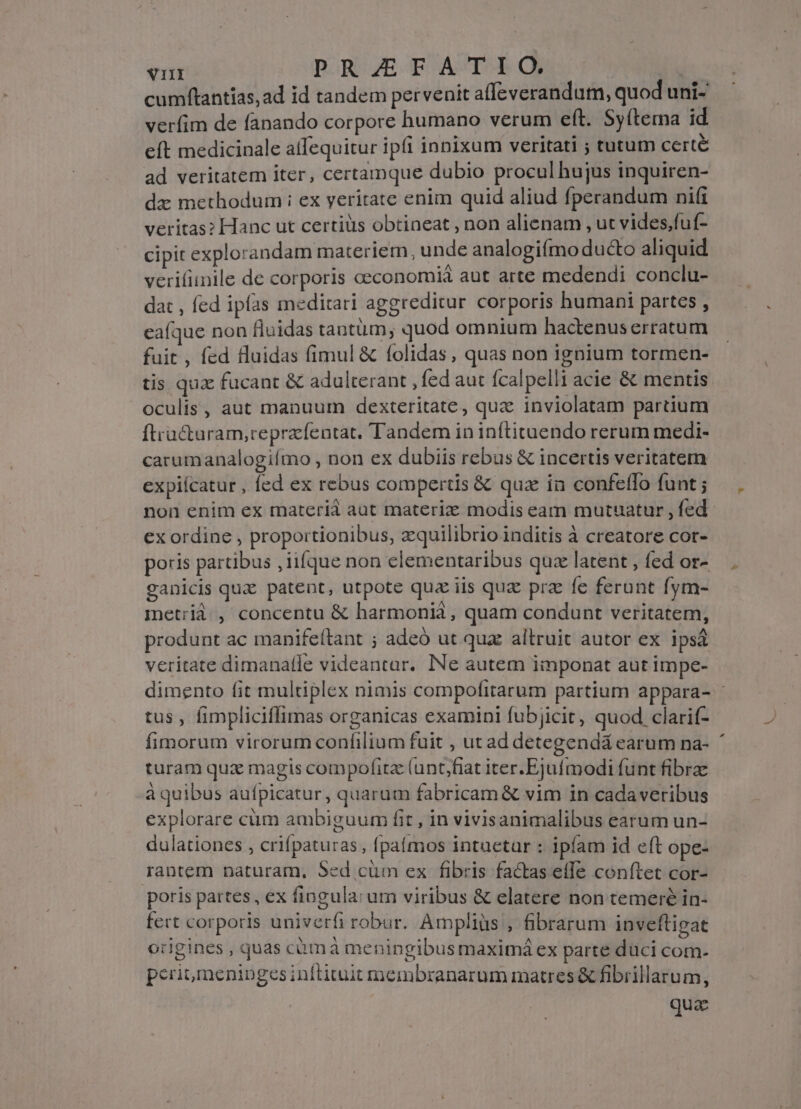 cumftantias, ad id tandem pervenit affeverandum, quod uni- verfim de fanando corpore humano verum eft. Syítema id eft medicinale alfequitur ipfi innixum veritati ; tutum certé ad veritatem iter, certamque dubio procul hujus inquiren- dz methodum i ex yeritate enim quid aliud fperandum ni(i veritas? Hanc ut certiüs obtineat , non alienam , ut vides,fuf- cipit explorandam materiem, unde analogiímo ducto aliquid verifiinile de corporis ceconomià aut arte medendi conclu- dat , fed ipfas meditari aggreditur corporis humani partes , eafque non fluidas tantum, quod omnium hactenuserratum fuit , fed fluidas fimul &amp; folidas, quas non ignium tormen- tis quz fucant &amp; adulterant , fed aut fcalpelli acie &amp; mentis oculis, aut manuum dexteritate, quz inviolatam partium ftracturam,reprzfentat. Tandem in inftituendo rerum medi- carumanalogiímo , non ex dubiis rebus &amp; incertis veritatem expiícatur , fed ex rebus compertis &amp; quz in confeffo funt ; non enim ex materià aut materie modis eam mutuatur , fed ex ordine , proportionibus, zquilibrio inditis à creatore cor- poris partibus ,iifque non elementaribus quz latent , fed or- ganicis quz patent, utpote qua iis quz prz fe ferunt fym- metrià , concentu &amp; harmoniáà , quam condunt veritatem, produnt ac manifeítant ; adeó ut qua altruit autor ex ipsá veritate dimanatle videantar. Ne autem imponat aut impe- dimento fit multiplex nimis compofitarum partium appara- - tus , fimpliciffimas organicas examini fubjicit, quod clarif- fimorum virorum confilium fuit , ut ad detegendá earum na- turam qux magis compofitz (unt,fiat iter. Ejufmodi funt fibrae à quibus aufpicatur, quarum fabricam &amp; vim in cadaveribus explorare cüm ambiguum fit , in vivisanimalibus earum un- dulationes , crifpaturas, fpaímos intaetar : ipfam id eft ope- rantem naturam, Sed cüm ex fibris factas effe conftet cor- poris partes, ex fingula: urn viribus &amp; elatere non temeré in- fert corporis univerfi robur. Ampliüs , fibrarum inveftigat origines , quas cümà meningibusmaximá ex parte duci com. peri, meninges inftituit membranarum matres &amp; fibrillarum, qua